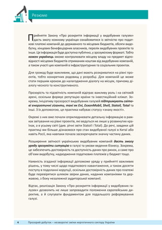 4 Прозорий добуток – незворотні зміни нергетичного сектору України
Прийняття Закону «Про розкриття інформації у видобувних галузях»
дасть змогу кожному українцю ознайомитися із звітністю про подат-
кові платежі компаній до державного та місцевих бюджетів, обсяги видо-
бутку, кінцевих бенефеціарних власників, перелік видобувних проектів та
інше.Цяінформаціябудедоступнапублічно,узрозуміломуформаті.Тобто
кожен українець зможе контролювати місцеву владу на предмет відпо-
відності місцевих бюджетів отриманим коштам від видобувних компаній,
а також участі цих компаній в інфраструктурних та соціальних проектах.
Для громад буде важливим, що дані мають розкриватися на рівні про-
ектів, тобто конкретних родовищ у розробці. Для компаній це може
стати першим кроком до налагодження діалогу на місцях, причому ді-
алогу чесного та конструктивного.
Прозорість та підзвітність компаній відіграє важливу роль і на світовій
арені, оскільки формує репутацію країни та інвестиційний клімат. Зо-
крема, Ініціативу прозорості видобувних галузей підтримують світо-
ві енергетичні гіганти, такі як Eni, ExxonMobil, Shell, Statoil, Total та
інші. З їх допомогою, ця практика набуває статусу «знаку якості».
Окремі з них вже почали оприлюднювати детальну інформацію в рам-
ках звітування на рівні проектів, які ведуться не лише у розвинутих кра-
їнах, а в усьому світі (див. річні звіти Statoil і Total). До речі, завдяки цій
практиці ми більше дізнаємося про стан видобувної галузі в Китаї або
навіть Росії, яка навпаки почала засекречувати значну частину даних.
Розширення звітності українських видобувних компаній дасть змогу
уряду зрозуміти ситуацію в галузі та умови ведення бізнесу. Зокрема,
це забезпечить достовірність та доступність даних про ринок, а саме про
об’єми видобутку, надходження податкових платежів у бюджет тощо.
Наявність згаданої інформації допоможе уряду у прийнятті важливих
рішень, у тому числі щодо податкового навантаження, а також досягти
поступу в подоланні корупції, оскільки достовірність даних про платежі
буде перевірятися шляхом звірки даних, наданих компаніями та дер-
жавою, з боку незалежної аудиторської компанії.
Відтак, реалізація Закону «Про розкриття інформації у видобувних га-
лузях» дозволить не лише запровадити положення європейських ди-
ректив, а й слугувати фундаментом для подальшого реформування
галузі.
Резюме
 