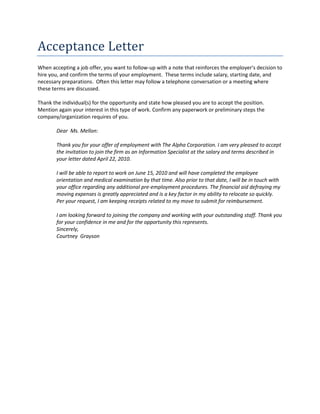 Acceptance Letter 
When accepting a job offer, you want to follow-up with a note that reinforces the employer's decision to hire you, and confirm the terms of your employment. These terms include salary, starting date, and necessary preparations. Often this letter may follow a telephone conversation or a meeting where these terms are discussed. 
Thank the individual(s) for the opportunity and state how pleased you are to accept the position. Mention again your interest in this type of work. Confirm any paperwork or preliminary steps the company/organization requires of you. 
Dear Ms. Mellon: 
Thank you for your offer of employment with The Alpha Corporation. I am very pleased to accept the invitation to join the firm as an Information Specialist at the salary and terms described in your letter dated April 22, 2010. 
I will be able to report to work on June 15, 2010 and will have completed the employee orientation and medical examination by that time. Also prior to that date, I will be in touch with your office regarding any additional pre-employment procedures. The financial aid defraying my moving expenses is greatly appreciated and is a key factor in my ability to relocate so quickly. Per your request, I am keeping receipts related to my move to submit for reimbursement. 
I am looking forward to joining the company and working with your outstanding staff. Thank you for your confidence in me and for the opportunity this represents. 
Sincerely, 
Courtney Grayson 
