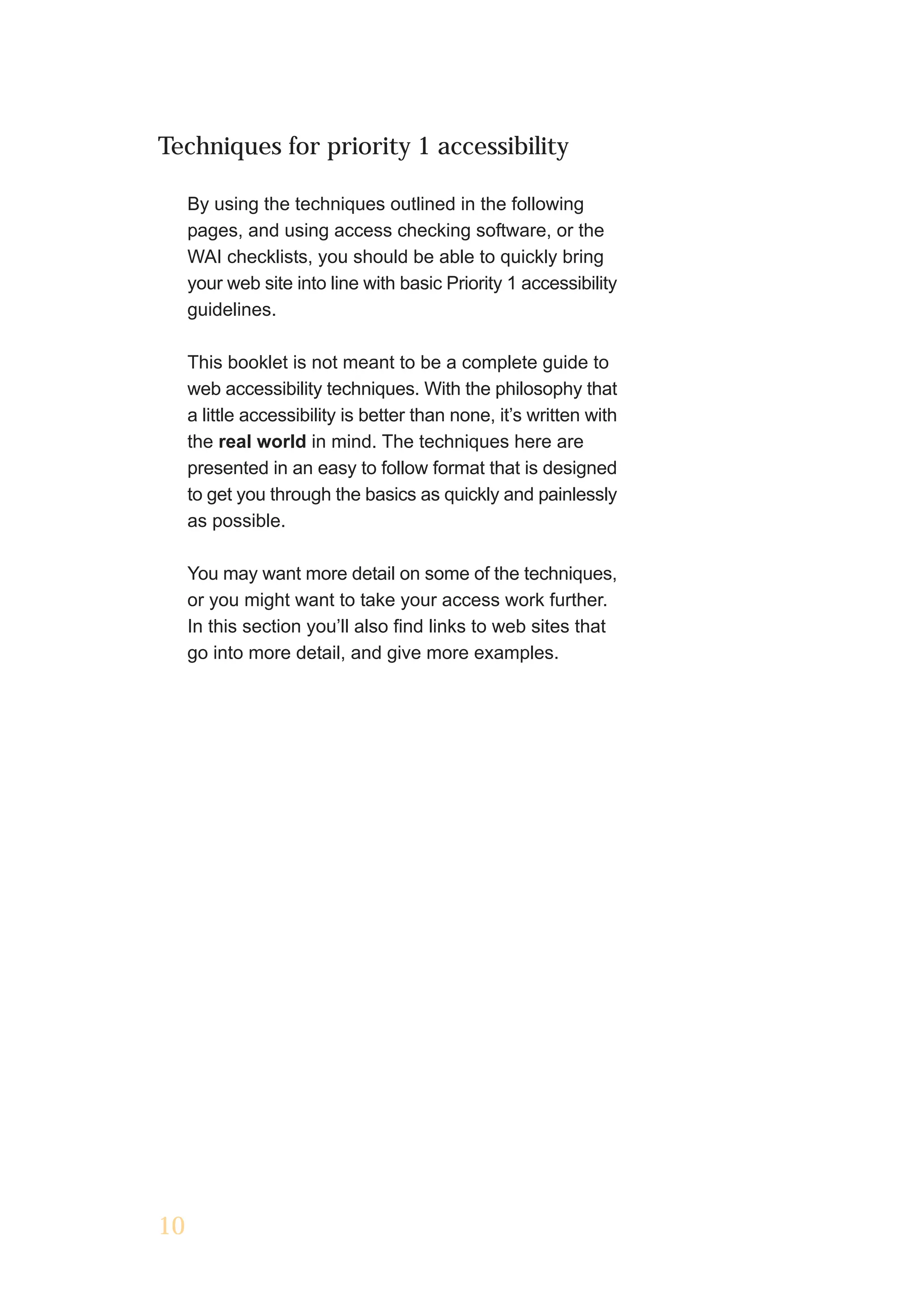 Techniques for priority 1 accessibility

     By using the techniques outlined in the following
     pages, and using access checking software, or the
     WAI checklists, you should be able to quickly bring
     your web site into line with basic Priority 1 accessibility
     guidelines.

     This booklet is not meant to be a complete guide to
     web accessibility techniques. With the philosophy that
     a little accessibility is better than none, it’s written with
     the real world in mind. The techniques here are
     presented in an easy to follow format that is designed
     to get you through the basics as quickly and painlessly
     as possible.

     You may want more detail on some of the techniques,
     or you might want to take your access work further.
     In this section you’ll also find links to web sites that
     go into more detail, and give more examples.




10
 