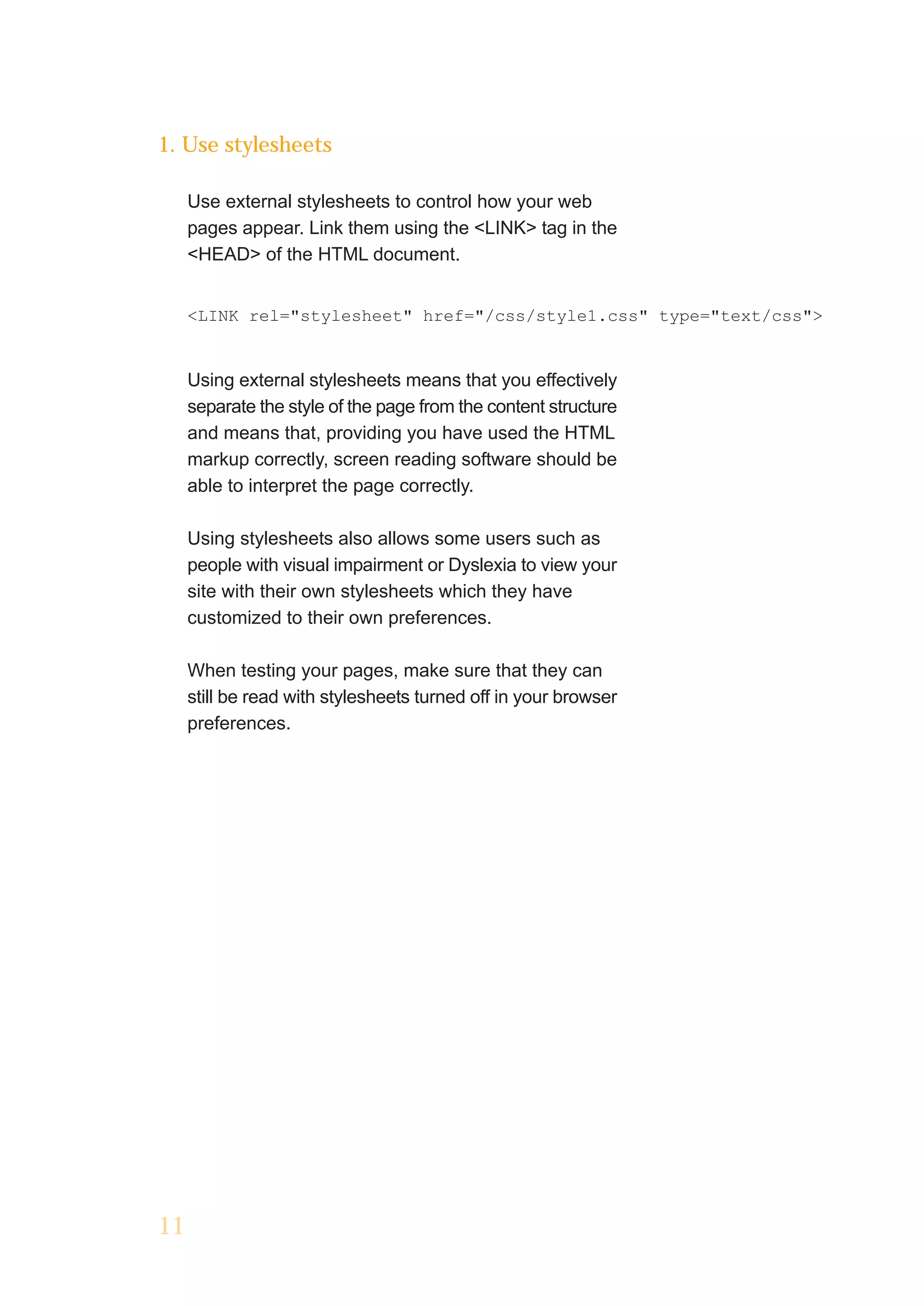 1. Use stylesheets

     Use external stylesheets to control how your web
     pages appear. Link them using the <LINK> tag in the
     <HEAD> of the HTML document.


     <LINK rel="stylesheet" href="/css/style1.css" type="text/css">


     Using external stylesheets means that you effectively
     separate the style of the page from the content structure
     and means that, providing you have used the HTML
     markup correctly, screen reading software should be
     able to interpret the page correctly.

     Using stylesheets also allows some users such as
     people with visual impairment or Dyslexia to view your
     site with their own stylesheets which they have
     customized to their own preferences.

     When testing your pages, make sure that they can
     still be read with stylesheets turned off in your browser
     preferences.




11
 