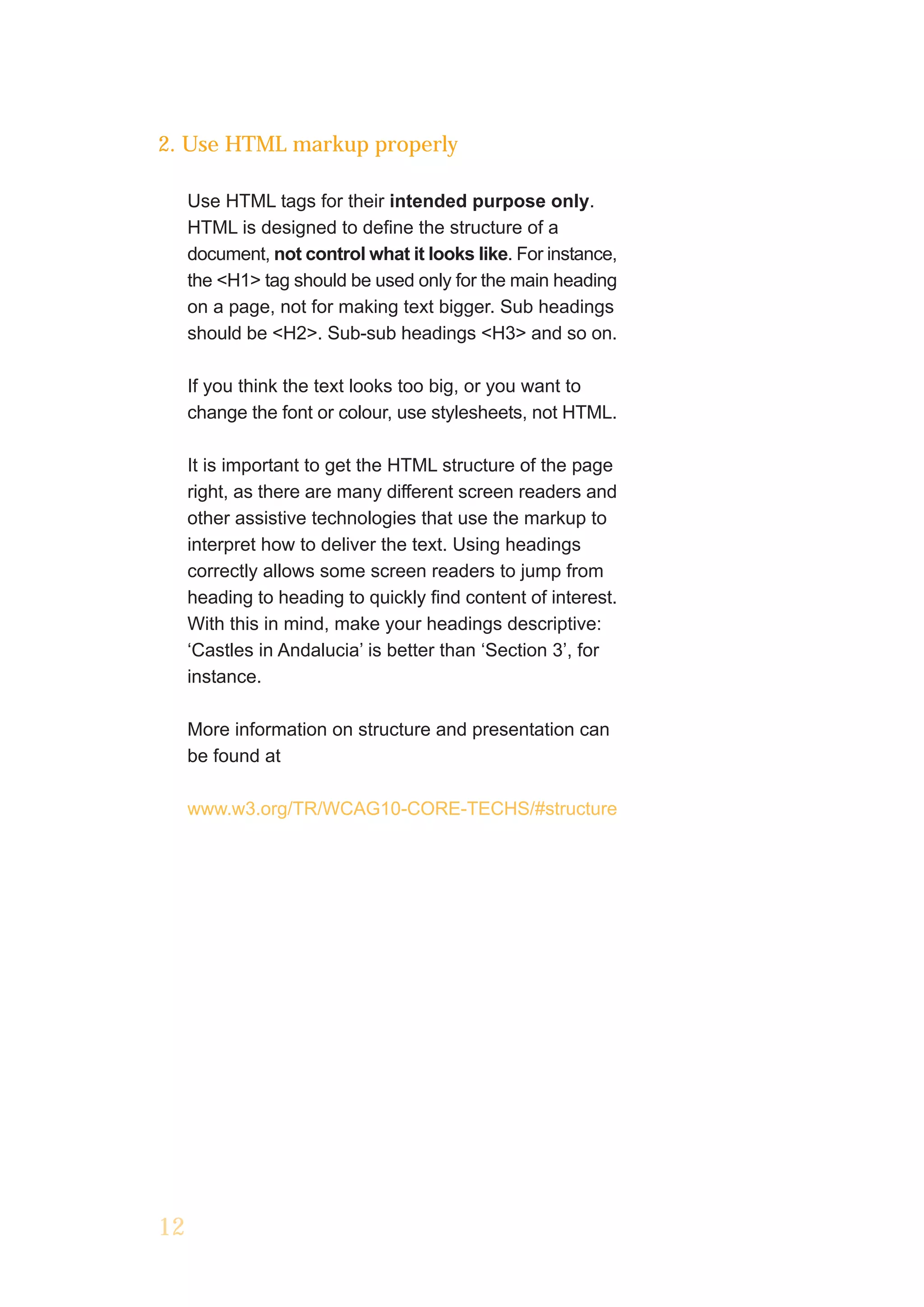 2. Use HTML markup properly

     Use HTML tags for their intended purpose only.
     HTML is designed to define the structure of a
     document, not control what it looks like. For instance,
     the <H1> tag should be used only for the main heading
     on a page, not for making text bigger. Sub headings
     should be <H2>. Sub-sub headings <H3> and so on.

     If you think the text looks too big, or you want to
     change the font or colour, use stylesheets, not HTML.

     It is important to get the HTML structure of the page
     right, as there are many different screen readers and
     other assistive technologies that use the markup to
     interpret how to deliver the text. Using headings
     correctly allows some screen readers to jump from
     heading to heading to quickly find content of interest.
     With this in mind, make your headings descriptive:
     ‘Castles in Andalucia’ is better than ‘Section 3’, for
     instance.

     More information on structure and presentation can
     be found at

     www.w3.org/TR/WCAG10-CORE-TECHS/#structure




12
 