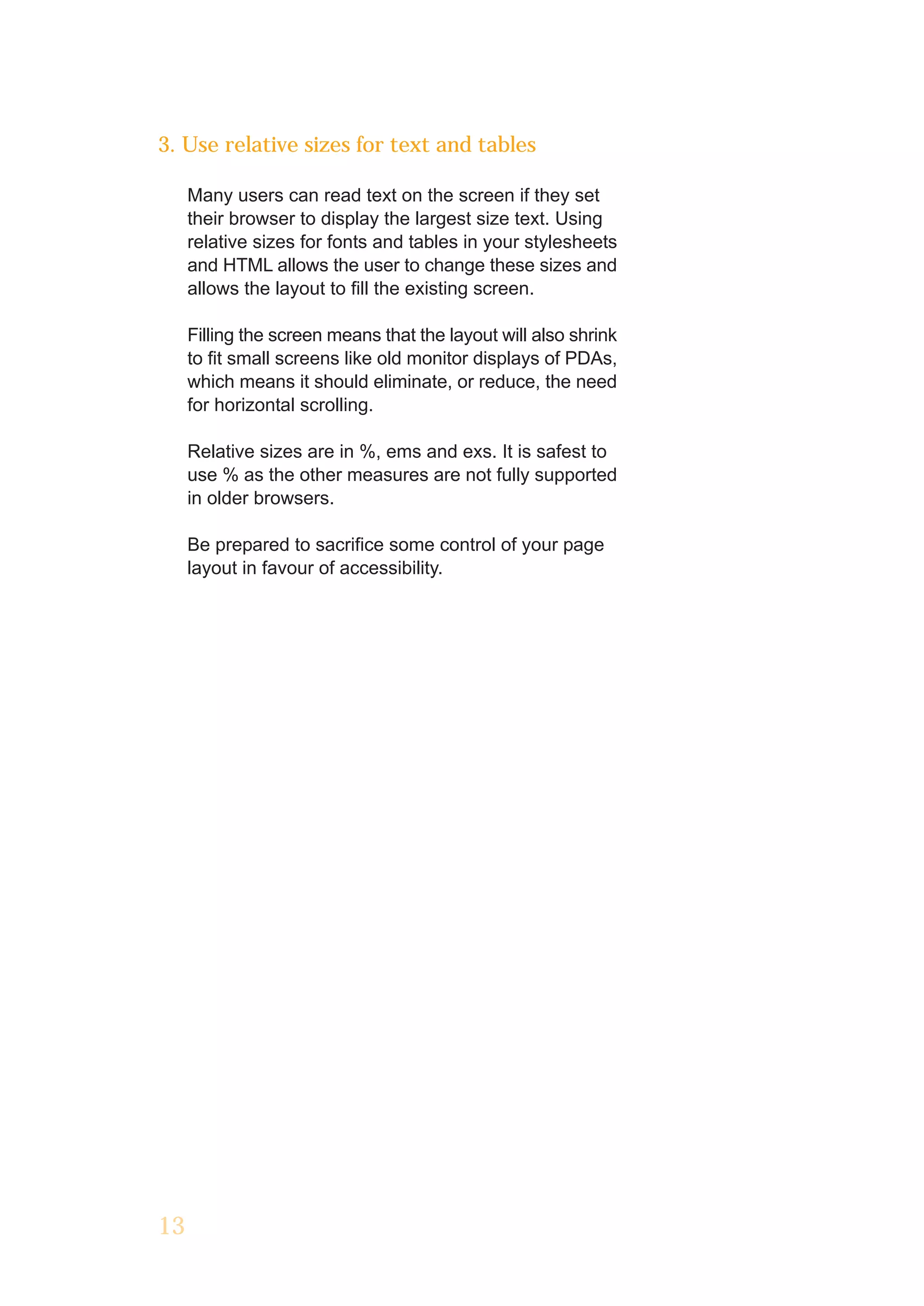 3. Use relative sizes for text and tables

     Many users can read text on the screen if they set
     their browser to display the largest size text. Using
     relative sizes for fonts and tables in your stylesheets
     and HTML allows the user to change these sizes and
     allows the layout to fill the existing screen.

     Filling the screen means that the layout will also shrink
     to fit small screens like old monitor displays of PDAs,
     which means it should eliminate, or reduce, the need
     for horizontal scrolling.

     Relative sizes are in %, ems and exs. It is safest to
     use % as the other measures are not fully supported
     in older browsers.

     Be prepared to sacrifice some control of your page
     layout in favour of accessibility.




13
 