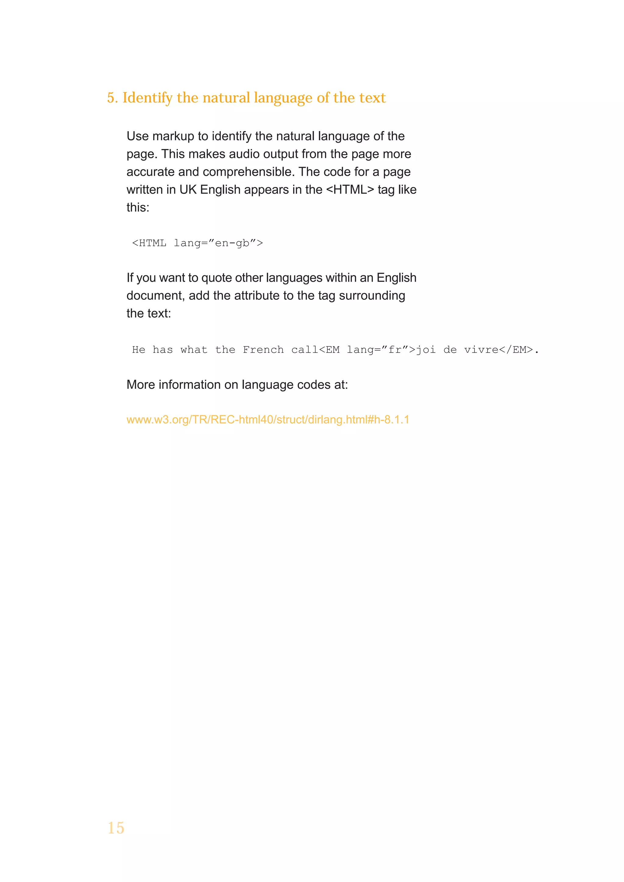5. Identify the natural language of the text

     Use markup to identify the natural language of the
     page. This makes audio output from the page more
     accurate and comprehensible. The code for a page
     written in UK English appears in the <HTML> tag like
     this:

     <HTML lang=”en-gb”>


     If you want to quote other languages within an English
     document, add the attribute to the tag surrounding
     the text:

     He has what the French call<EM lang=”fr”>joi de vivre</EM>.


     More information on language codes at:

     www.w3.org/TR/REC-html40/struct/dirlang.html#h-8.1.1




15
 