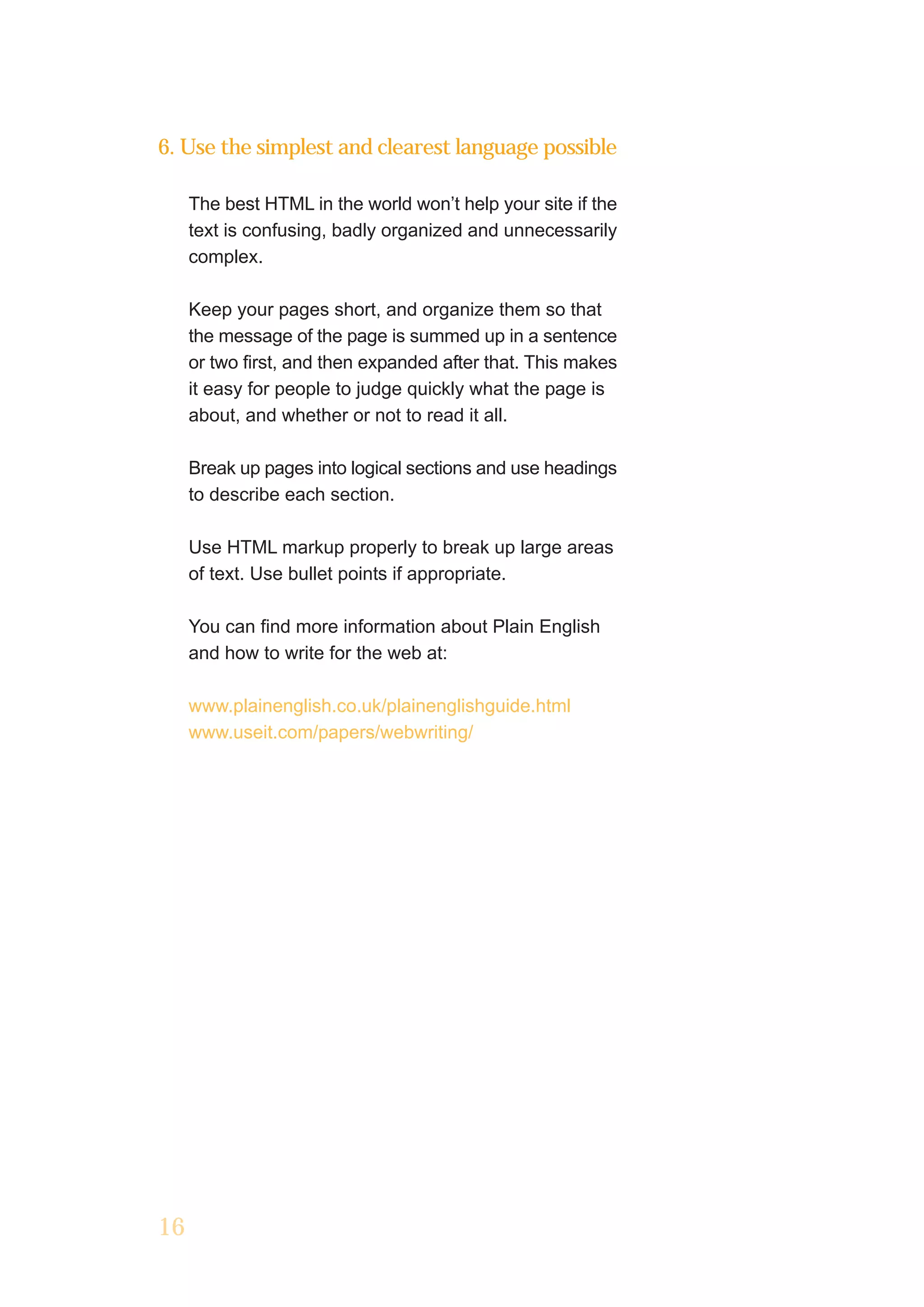 6. Use the simplest and clearest language possible

     The best HTML in the world won’t help your site if the
     text is confusing, badly organized and unnecessarily
     complex.

     Keep your pages short, and organize them so that
     the message of the page is summed up in a sentence
     or two first, and then expanded after that. This makes
     it easy for people to judge quickly what the page is
     about, and whether or not to read it all.

     Break up pages into logical sections and use headings
     to describe each section.

     Use HTML markup properly to break up large areas
     of text. Use bullet points if appropriate.

     You can find more information about Plain English
     and how to write for the web at:

     www.plainenglish.co.uk/plainenglishguide.html
     www.useit.com/papers/webwriting/




16
 