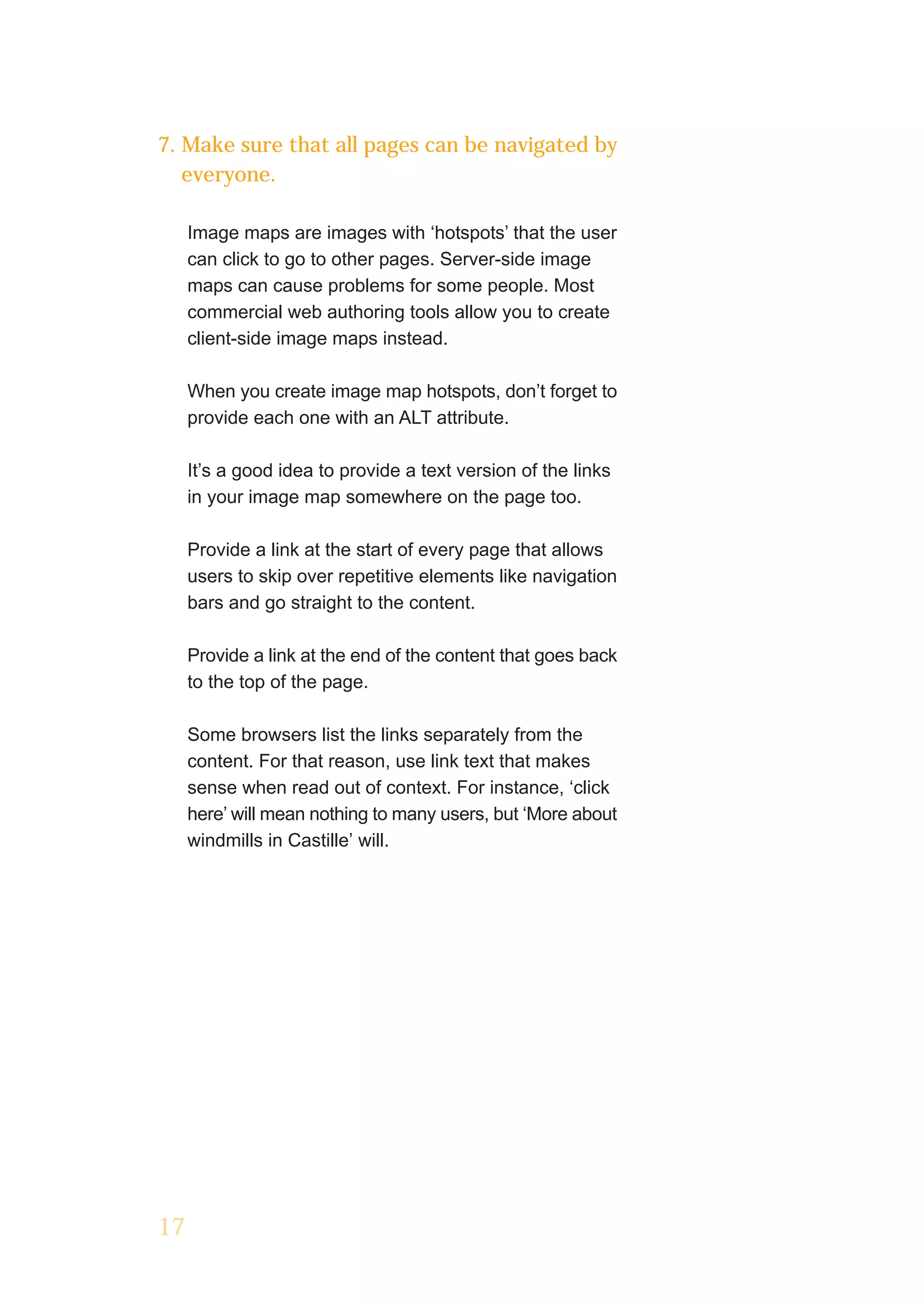 7. Make sure that all pages can be navigated by
   everyone.

     Image maps are images with ‘hotspots’ that the user
     can click to go to other pages. Server-side image
     maps can cause problems for some people. Most
     commercial web authoring tools allow you to create
     client-side image maps instead.

     When you create image map hotspots, don’t forget to
     provide each one with an ALT attribute.

     It’s a good idea to provide a text version of the links
     in your image map somewhere on the page too.

     Provide a link at the start of every page that allows
     users to skip over repetitive elements like navigation
     bars and go straight to the content.

     Provide a link at the end of the content that goes back
     to the top of the page.

     Some browsers list the links separately from the
     content. For that reason, use link text that makes
     sense when read out of context. For instance, ‘click
     here’ will mean nothing to many users, but ‘More about
     windmills in Castille’ will.




17
 
