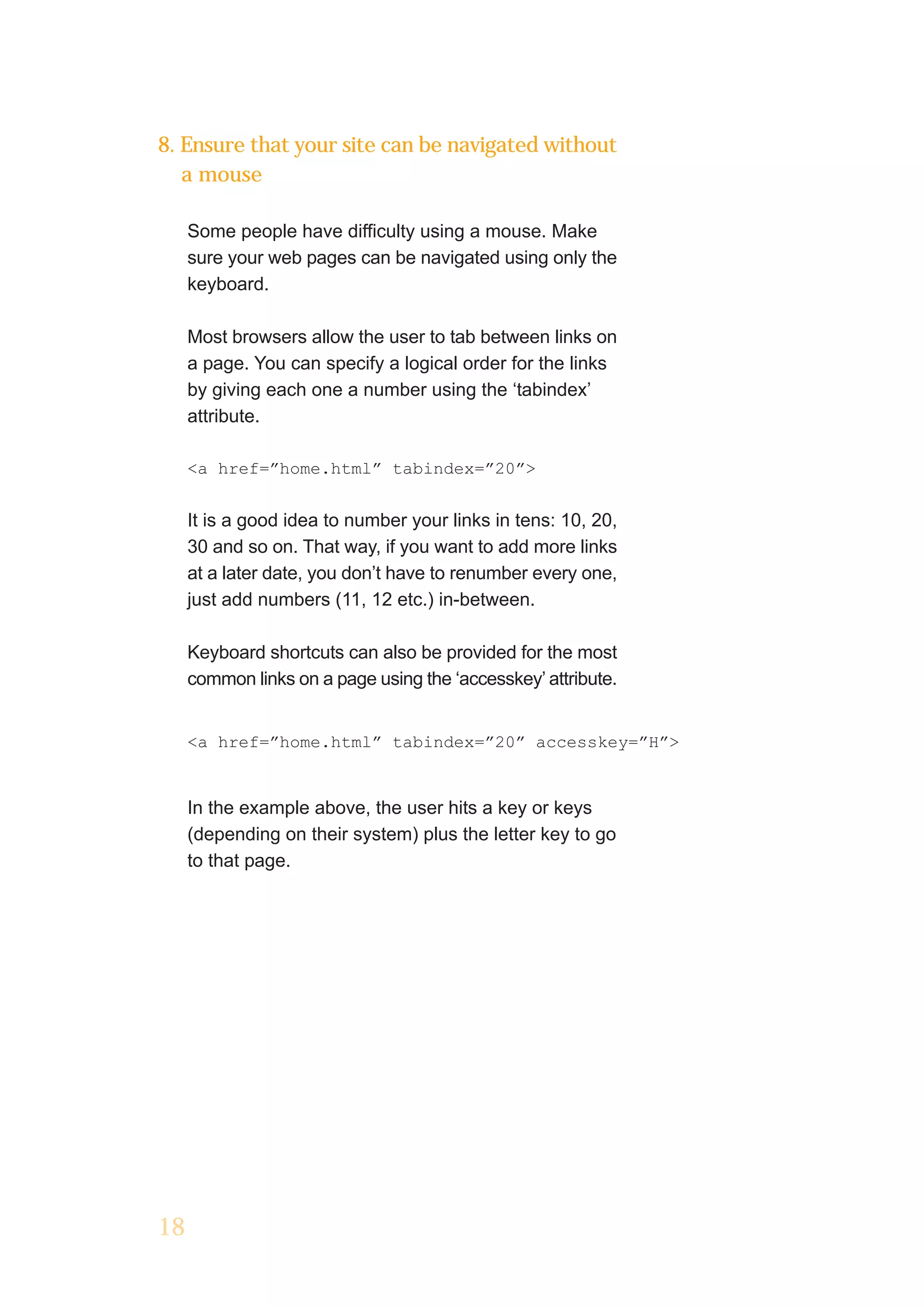 8. Ensure that your site can be navigated without
   a mouse

     Some people have difficulty using a mouse. Make
     sure your web pages can be navigated using only the
     keyboard.

     Most browsers allow the user to tab between links on
     a page. You can specify a logical order for the links
     by giving each one a number using the ‘tabindex’
     attribute.

     <a href=”home.html” tabindex=”20”>


     It is a good idea to number your links in tens: 10, 20,
     30 and so on. That way, if you want to add more links
     at a later date, you don’t have to renumber every one,
     just add numbers (11, 12 etc.) in-between.

     Keyboard shortcuts can also be provided for the most
     common links on a page using the ‘accesskey’ attribute.


     <a href=”home.html” tabindex=”20” accesskey=”H”>


     In the example above, the user hits a key or keys
     (depending on their system) plus the letter key to go
     to that page.




18
 
