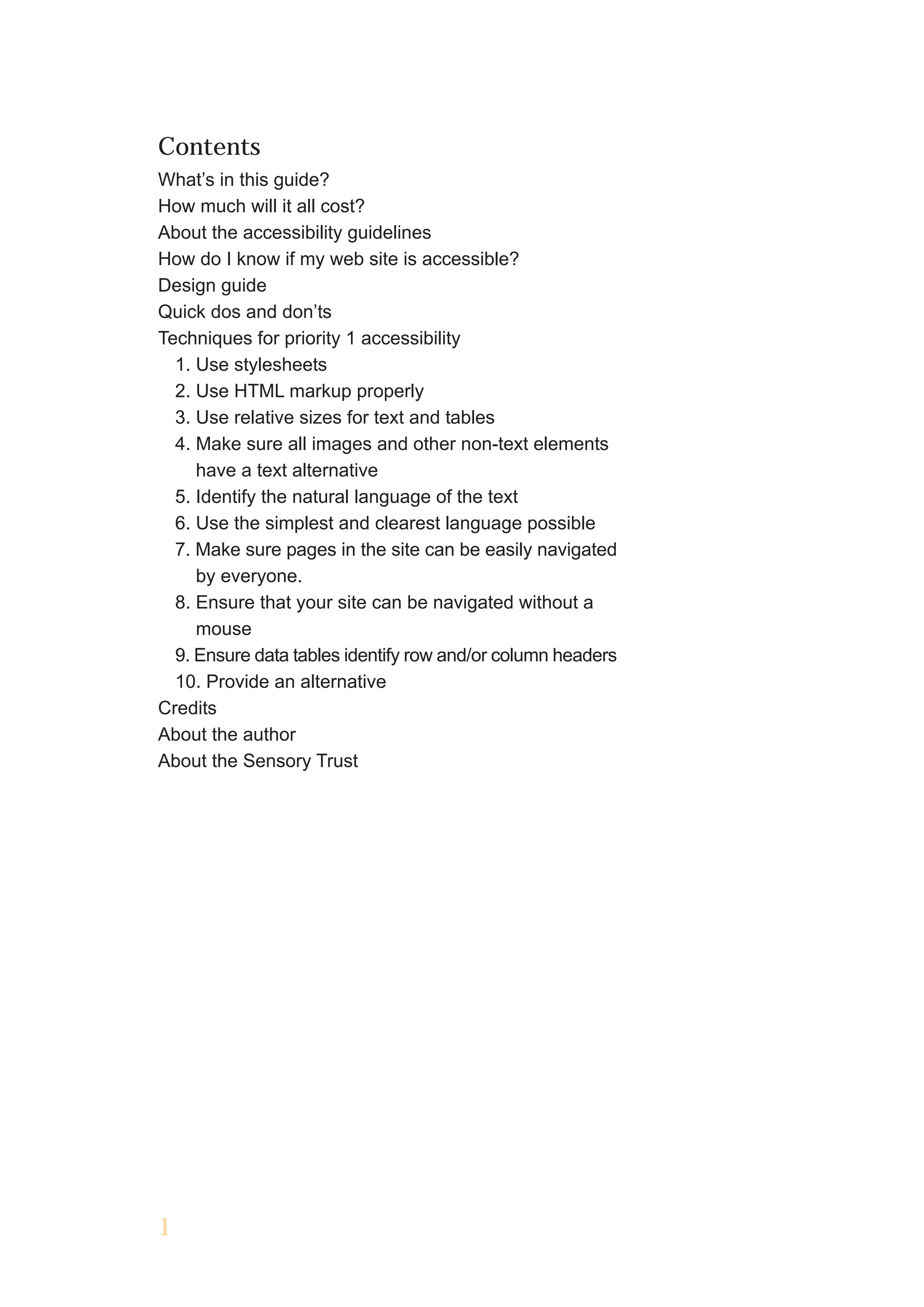 Contents
What’s in this guide?
How much will it all cost?
About the accessibility guidelines
How do I know if my web site is accessible?
Design guide
Quick dos and don’ts
Techniques for priority 1 accessibility
  1. Use stylesheets
  2. Use HTML markup properly
  3. Use relative sizes for text and tables
  4. Make sure all images and other non-text elements
     have a text alternative
  5. Identify the natural language of the text
  6. Use the simplest and clearest language possible
  7. Make sure pages in the site can be easily navigated
     by everyone.
  8. Ensure that your site can be navigated without a
     mouse
  9. Ensure data tables identify row and/or column headers
  10. Provide an alternative
Credits
About the author
About the Sensory Trust




1
 