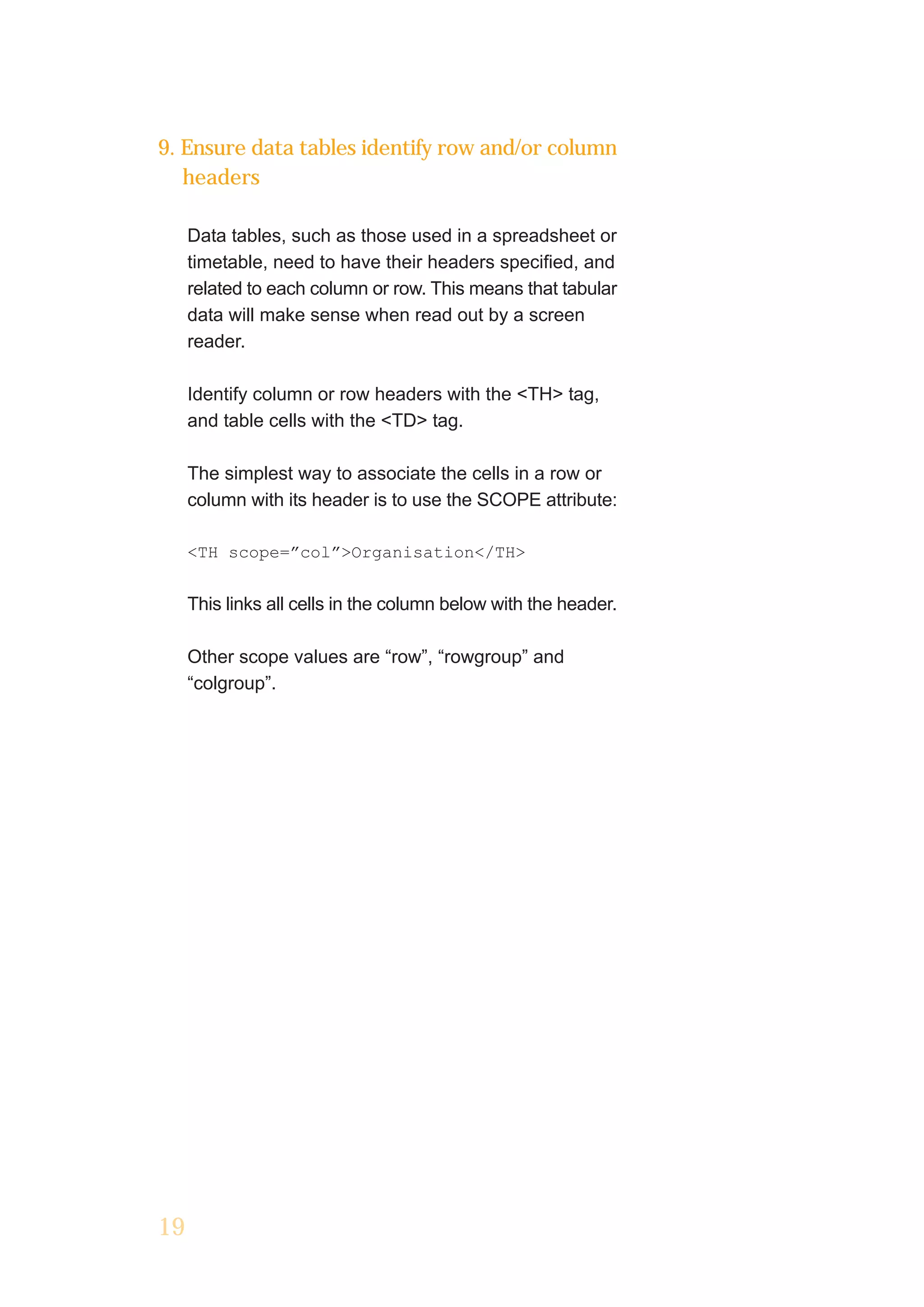 9. Ensure data tables identify row and/or column
   headers

     Data tables, such as those used in a spreadsheet or
     timetable, need to have their headers specified, and
     related to each column or row. This means that tabular
     data will make sense when read out by a screen
     reader.

     Identify column or row headers with the <TH> tag,
     and table cells with the <TD> tag.

     The simplest way to associate the cells in a row or
     column with its header is to use the SCOPE attribute:

     <TH scope=”col”>Organisation</TH>


     This links all cells in the column below with the header.

     Other scope values are “row”, “rowgroup” and
     “colgroup”.




19
 