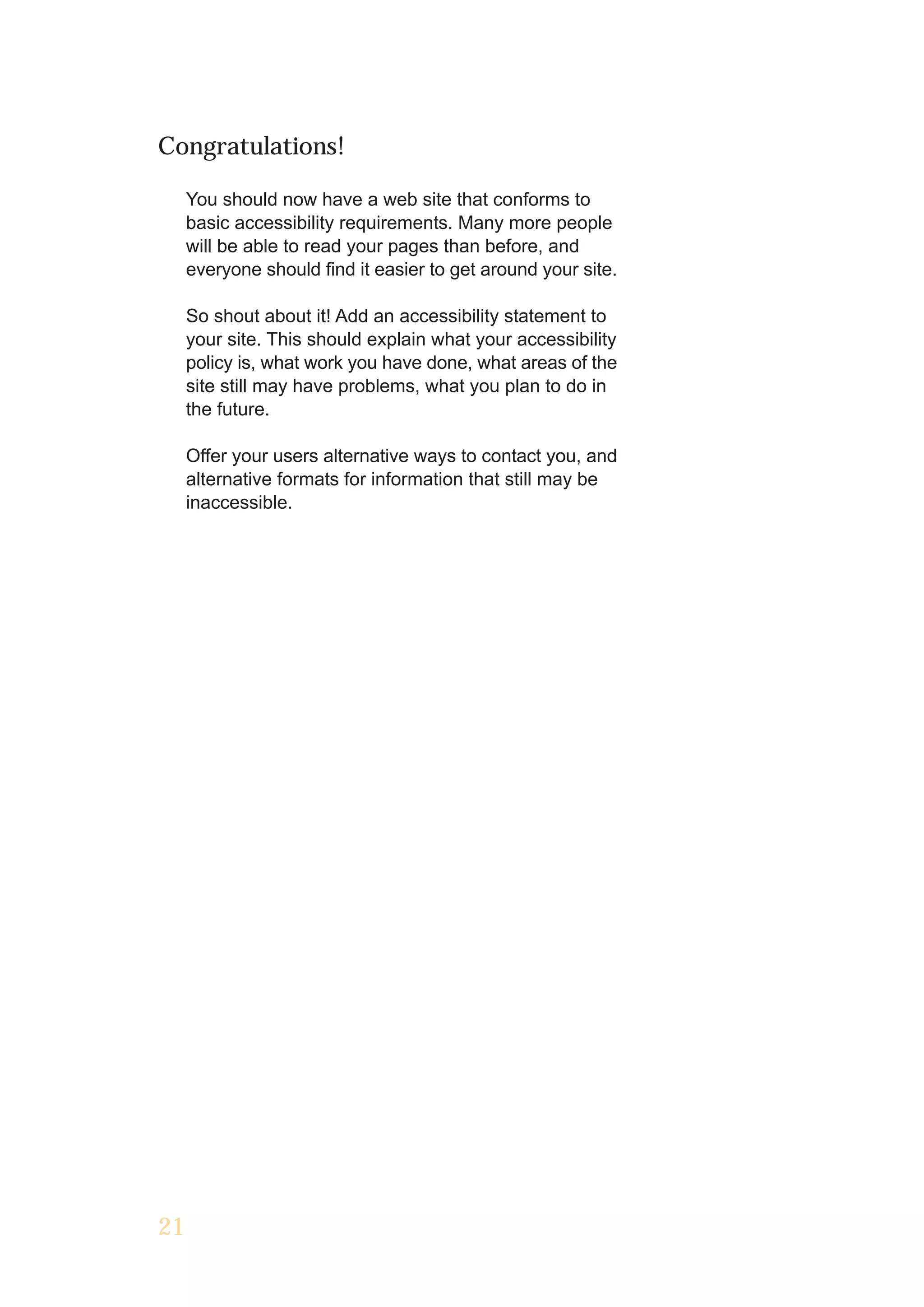 Congratulations!

     You should now have a web site that conforms to
     basic accessibility requirements. Many more people
     will be able to read your pages than before, and
     everyone should find it easier to get around your site.

     So shout about it! Add an accessibility statement to
     your site. This should explain what your accessibility
     policy is, what work you have done, what areas of the
     site still may have problems, what you plan to do in
     the future.

     Offer your users alternative ways to contact you, and
     alternative formats for information that still may be
     inaccessible.




21
 