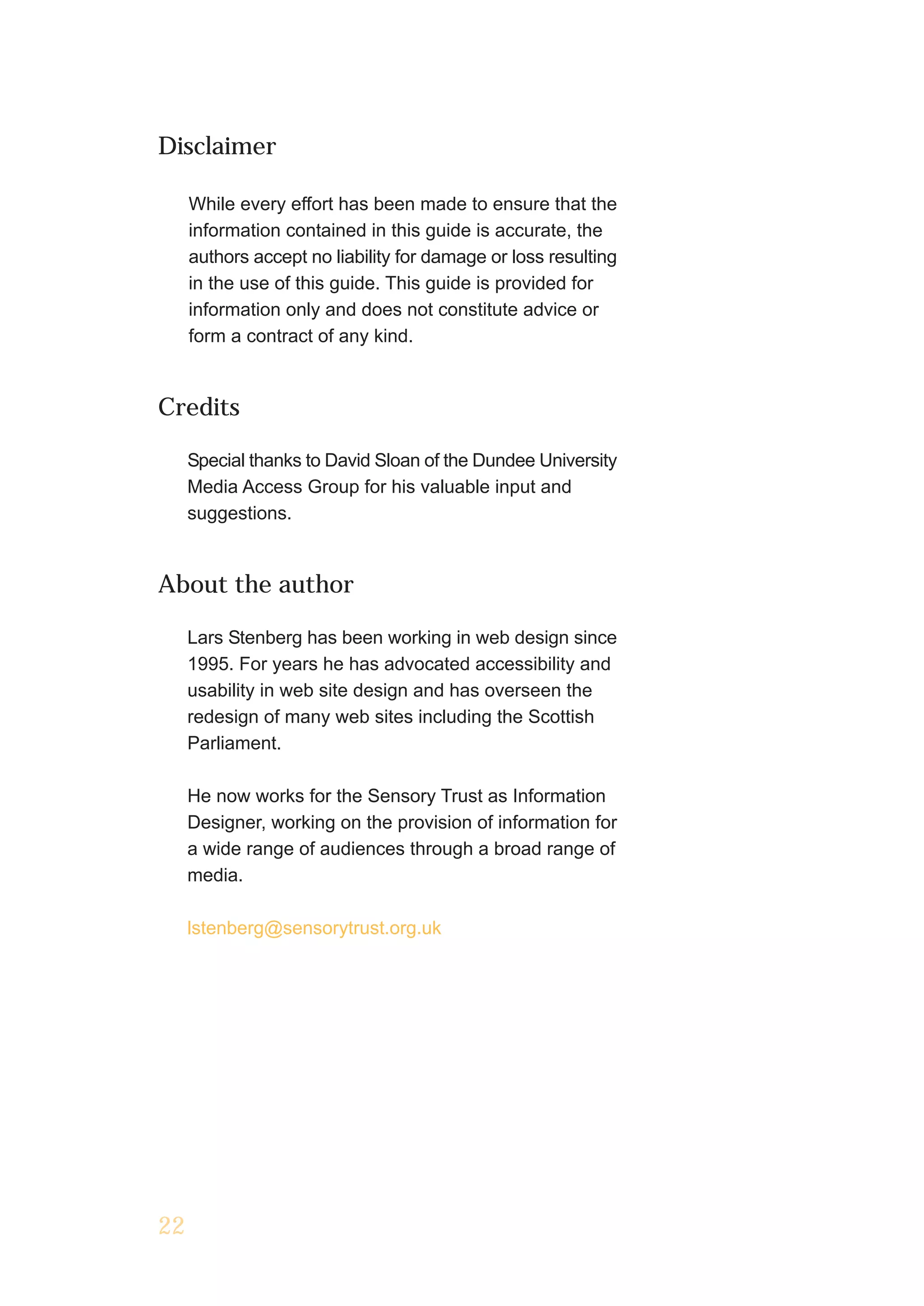 Disclaimer

     While every effort has been made to ensure that the
     information contained in this guide is accurate, the
     authors accept no liability for damage or loss resulting
     in the use of this guide. This guide is provided for
     information only and does not constitute advice or
     form a contract of any kind.


Credits

     Special thanks to David Sloan of the Dundee University
     Media Access Group for his valuable input and
     suggestions.


About the author

     Lars Stenberg has been working in web design since
     1995. For years he has advocated accessibility and
     usability in web site design and has overseen the
     redesign of many web sites including the Scottish
     Parliament.

     He now works for the Sensory Trust as Information
     Designer, working on the provision of information for
     a wide range of audiences through a broad range of
     media.

     lstenberg@sensorytrust.org.uk




22
 