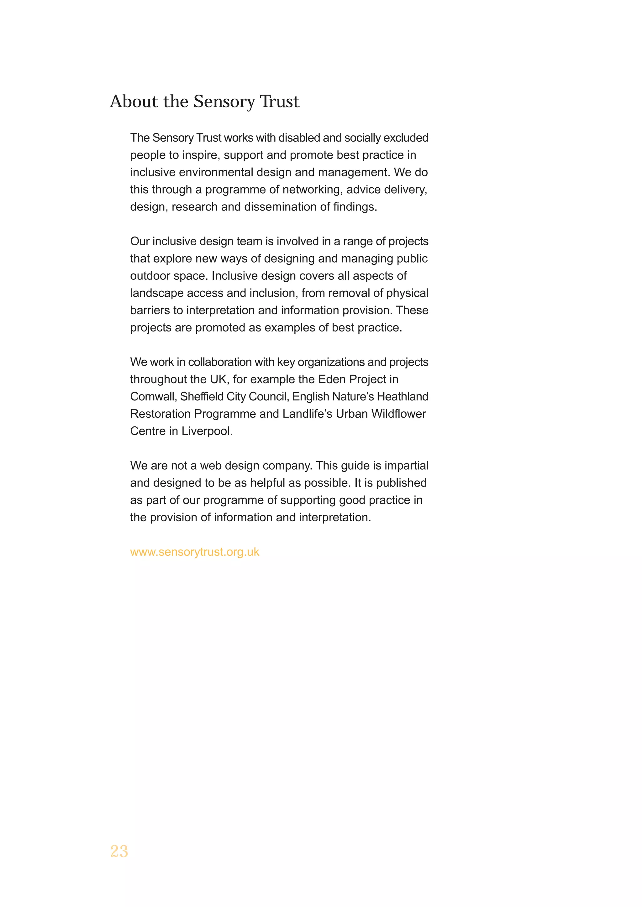 About the Sensory Trust

     The Sensory Trust works with disabled and socially excluded
     people to inspire, support and promote best practice in
     inclusive environmental design and management. We do
     this through a programme of networking, advice delivery,
     design, research and dissemination of findings.

     Our inclusive design team is involved in a range of projects
     that explore new ways of designing and managing public
     outdoor space. Inclusive design covers all aspects of
     landscape access and inclusion, from removal of physical
     barriers to interpretation and information provision. These
     projects are promoted as examples of best practice.

     We work in collaboration with key organizations and projects
     throughout the UK, for example the Eden Project in
     Cornwall, Sheffield City Council, English Nature’s Heathland
     Restoration Programme and Landlife’s Urban Wildflower
     Centre in Liverpool.

     We are not a web design company. This guide is impartial
     and designed to be as helpful as possible. It is published
     as part of our programme of supporting good practice in
     the provision of information and interpretation.

     www.sensorytrust.org.uk




23
 