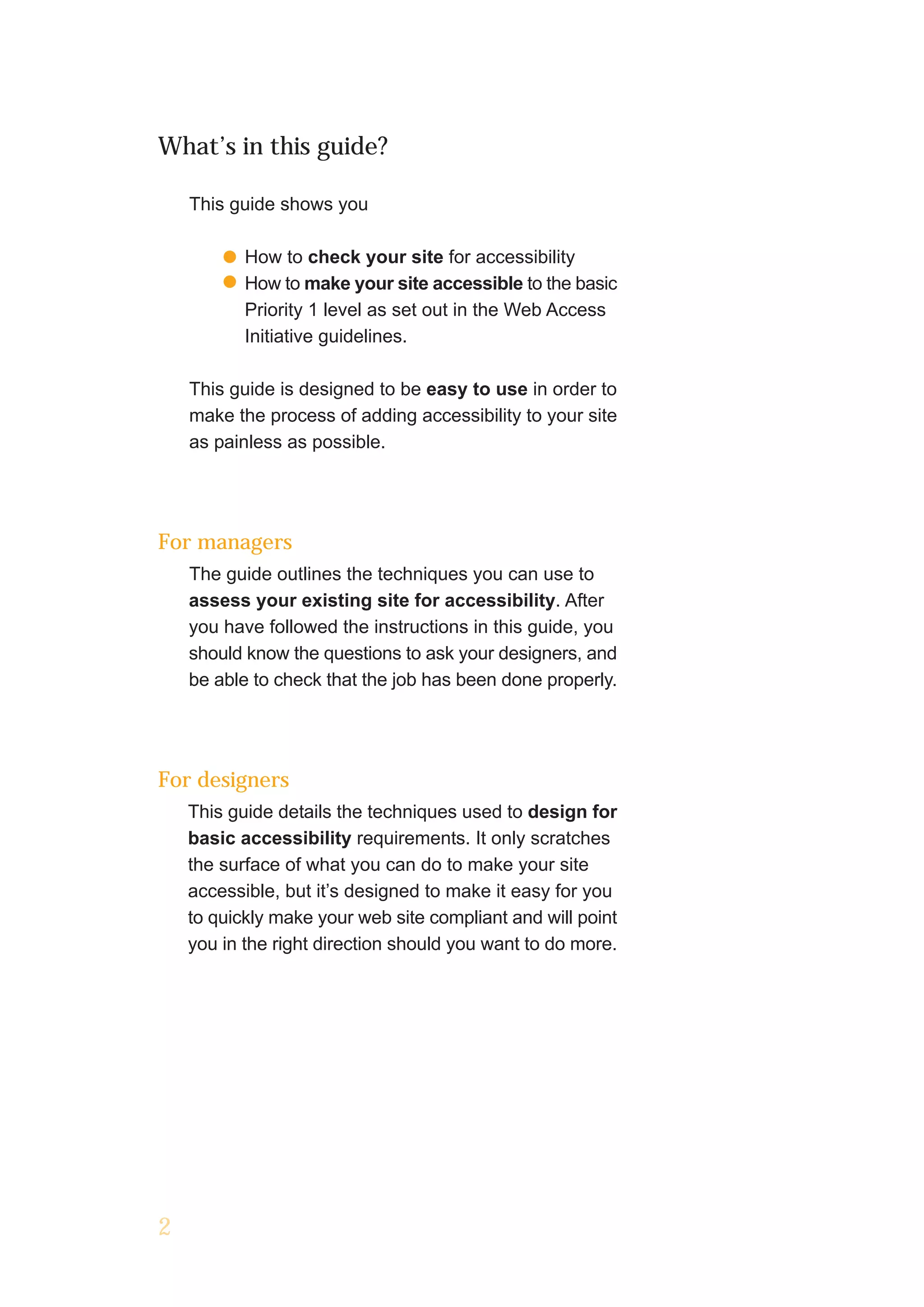 What’s in this guide?

    This guide shows you

           How to check your site for accessibility
           How to make your site accessible to the basic
           Priority 1 level as set out in the Web Access
           Initiative guidelines.

    This guide is designed to be easy to use in order to
    make the process of adding accessibility to your site
    as painless as possible.




For managers
    The guide outlines the techniques you can use to
    assess your existing site for accessibility. After
    you have followed the instructions in this guide, you
    should know the questions to ask your designers, and
    be able to check that the job has been done properly.




For designers
    This guide details the techniques used to design for
    basic accessibility requirements. It only scratches
    the surface of what you can do to make your site
    accessible, but it’s designed to make it easy for you
    to quickly make your web site compliant and will point
    you in the right direction should you want to do more.




2
 