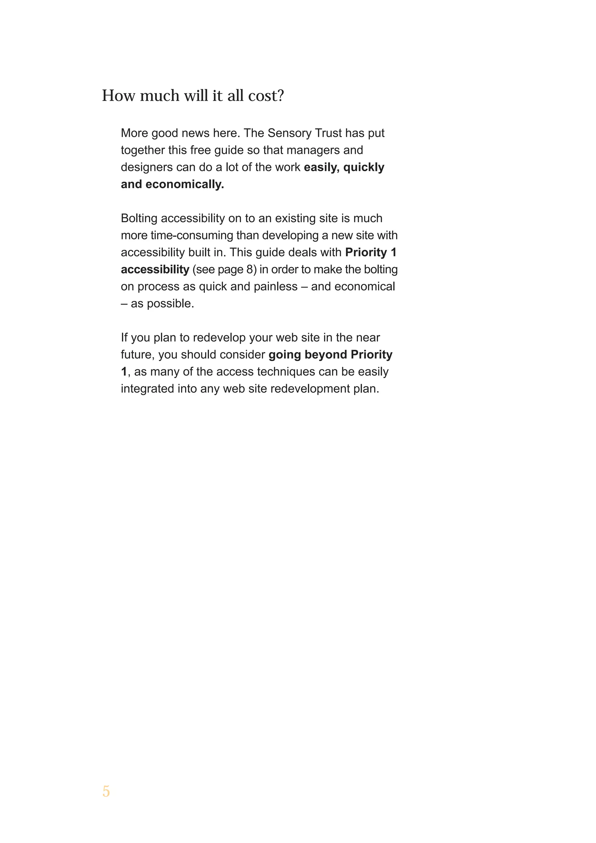 How much will it all cost?

    More good news here. The Sensory Trust has put
    together this free guide so that managers and
    designers can do a lot of the work easily, quickly
    and economically.

    Bolting accessibility on to an existing site is much
    more time-consuming than developing a new site with
    accessibility built in. This guide deals with Priority 1
    accessibility (see page 8) in order to make the bolting
    on process as quick and painless – and economical
    – as possible.

    If you plan to redevelop your web site in the near
    future, you should consider going beyond Priority
    1, as many of the access techniques can be easily
    integrated into any web site redevelopment plan.




5
 