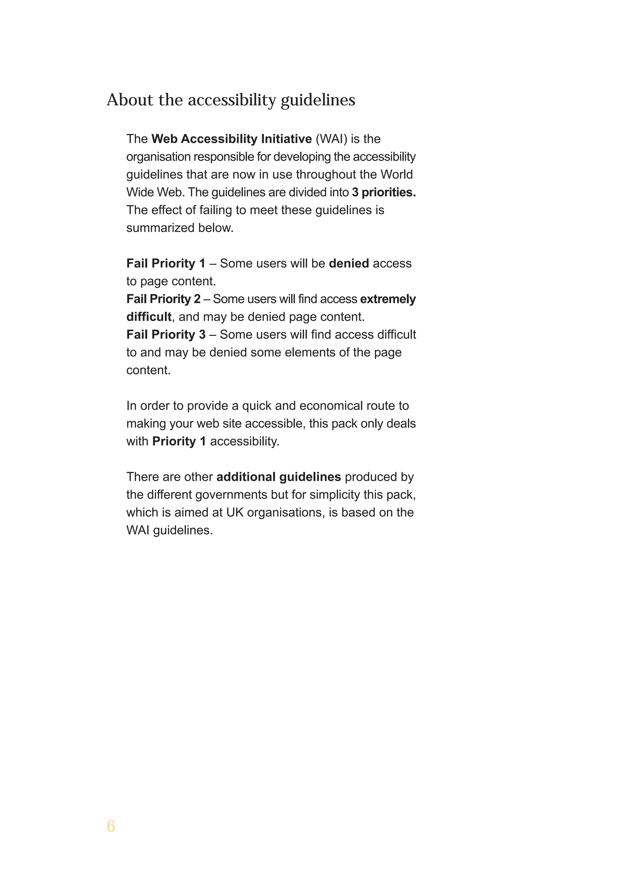 About the accessibility guidelines

    The Web Accessibility Initiative (WAI) is the
    organisation responsible for developing the accessibility
    guidelines that are now in use throughout the World
    Wide Web. The guidelines are divided into 3 priorities.
    The effect of failing to meet these guidelines is
    summarized below.

    Fail Priority 1 – Some users will be denied access
    to page content.
    Fail Priority 2 – Some users will find access extremely
    difficult, and may be denied page content.
    Fail Priority 3 – Some users will find access difficult
    to and may be denied some elements of the page
    content.

    In order to provide a quick and economical route to
    making your web site accessible, this pack only deals
    with Priority 1 accessibility.

    There are other additional guidelines produced by
    the different governments but for simplicity this pack,
    which is aimed at UK organisations, is based on the
    WAI guidelines.




6
 
