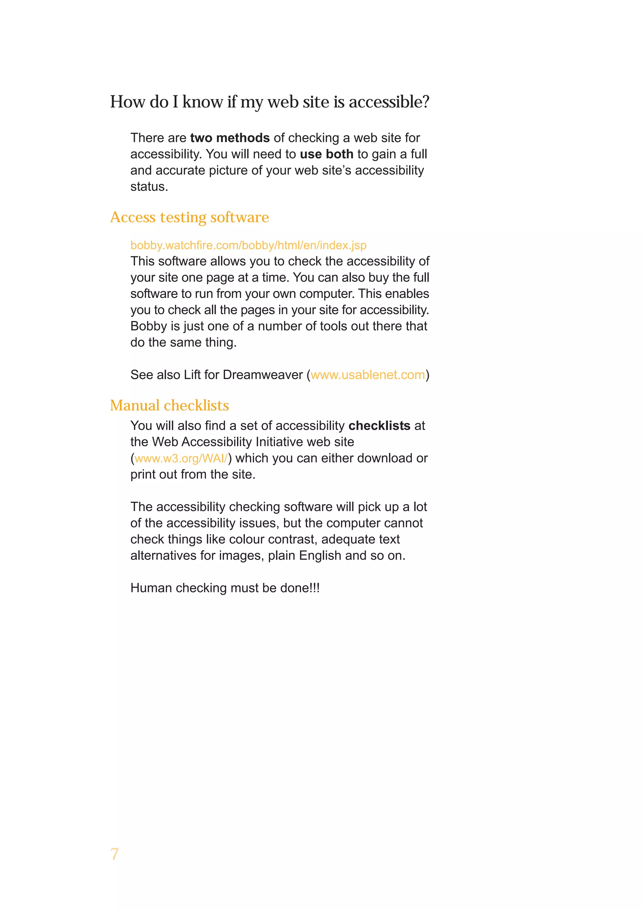 How do I know if my web site is accessible?

    There are two methods of checking a web site for
    accessibility. You will need to use both to gain a full
    and accurate picture of your web site’s accessibility
    status.

Access testing software
    bobby.watchfire.com/bobby/html/en/index.jsp
    This software allows you to check the accessibility of
    your site one page at a time. You can also buy the full
    software to run from your own computer. This enables
    you to check all the pages in your site for accessibility.
    Bobby is just one of a number of tools out there that
    do the same thing.

    See also Lift for Dreamweaver (www.usablenet.com)

Manual checklists
    You will also find a set of accessibility checklists at
    the Web Accessibility Initiative web site
    (www.w3.org/WAI/) which you can either download or
    print out from the site.

    The accessibility checking software will pick up a lot
    of the accessibility issues, but the computer cannot
    check things like colour contrast, adequate text
    alternatives for images, plain English and so on.

    Human checking must be done!!!




7
 