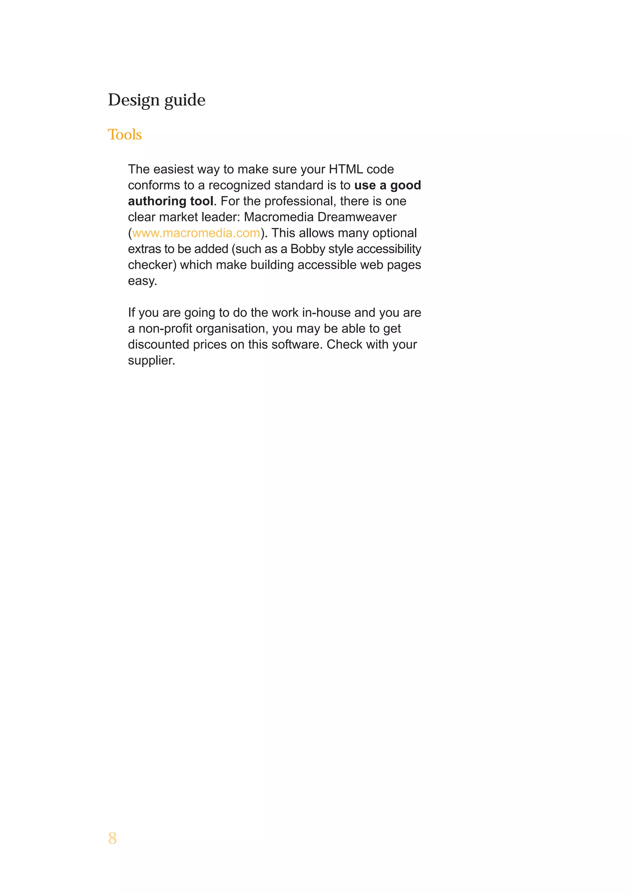 Design guide

Tools

    The easiest way to make sure your HTML code
    conforms to a recognized standard is to use a good
    authoring tool. For the professional, there is one
    clear market leader: Macromedia Dreamweaver
    (www.macromedia.com). This allows many optional
    extras to be added (such as a Bobby style accessibility
    checker) which make building accessible web pages
    easy.

    If you are going to do the work in-house and you are
    a non-profit organisation, you may be able to get
    discounted prices on this software. Check with your
    supplier.




8
 