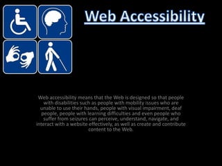 Web accessibility means that the Web is designed so that people with disabilities such as people with mobility issues who are unable to use their hands, people with visual impairment, deaf people, people with learning difficulties and even people who suffer from seizures can perceive, understand, navigate, and interact with a website effectively, as well as create and contribute content to the Web. Web Accessibility 