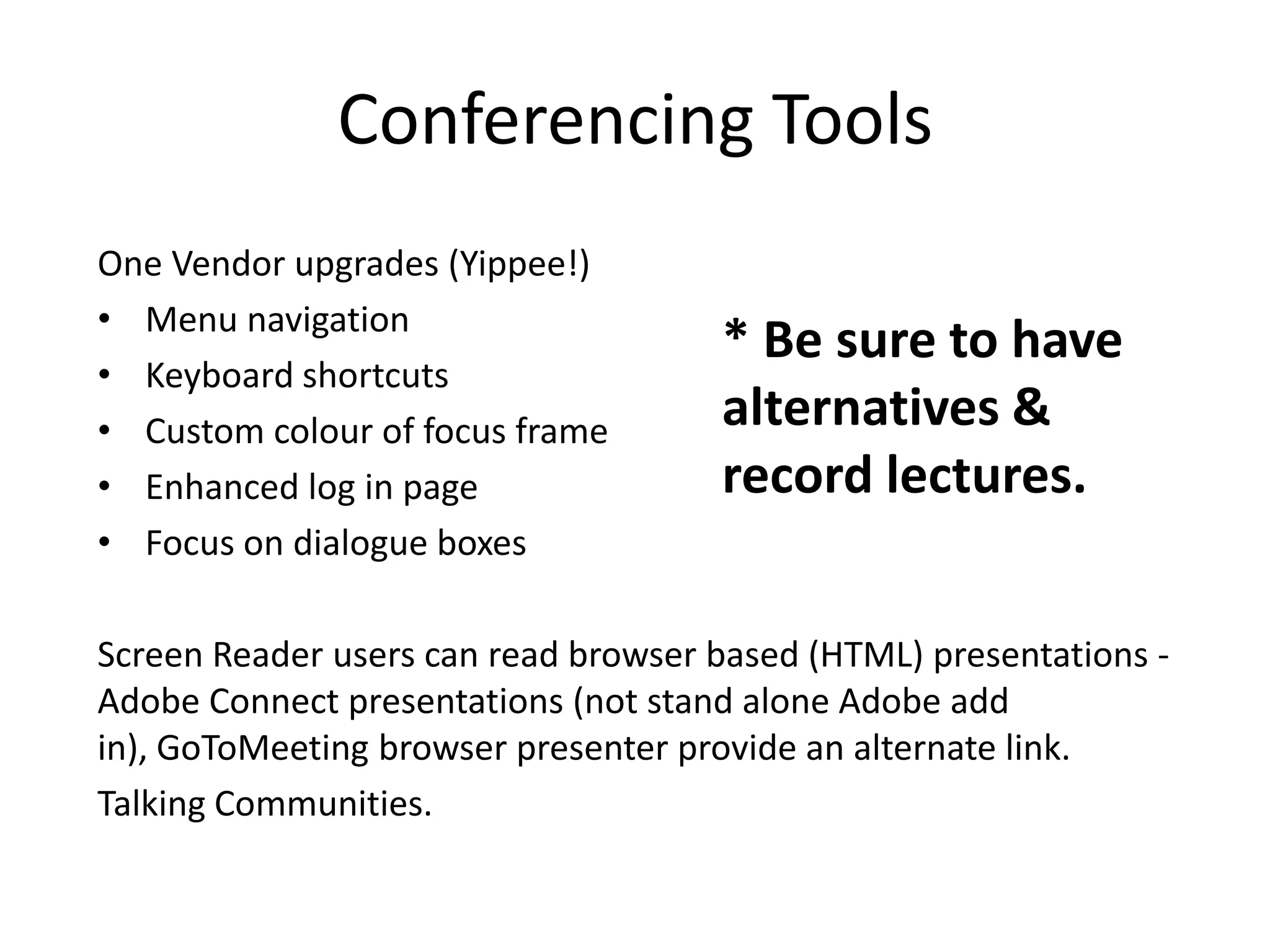 Conferencing Tools
One Vendor upgrades (Yippee!)
• Menu navigation
• Keyboard shortcuts
• Custom colour of focus frame
• Enhanced log in page
• Focus on dialogue boxes
Screen Reader users can read browser based (HTML) presentations -
Adobe Connect presentations (not stand alone Adobe add
in), GoToMeeting browser presenter provide an alternate link.
Talking Communities.
* Be sure to have
alternatives &
record lectures.
 