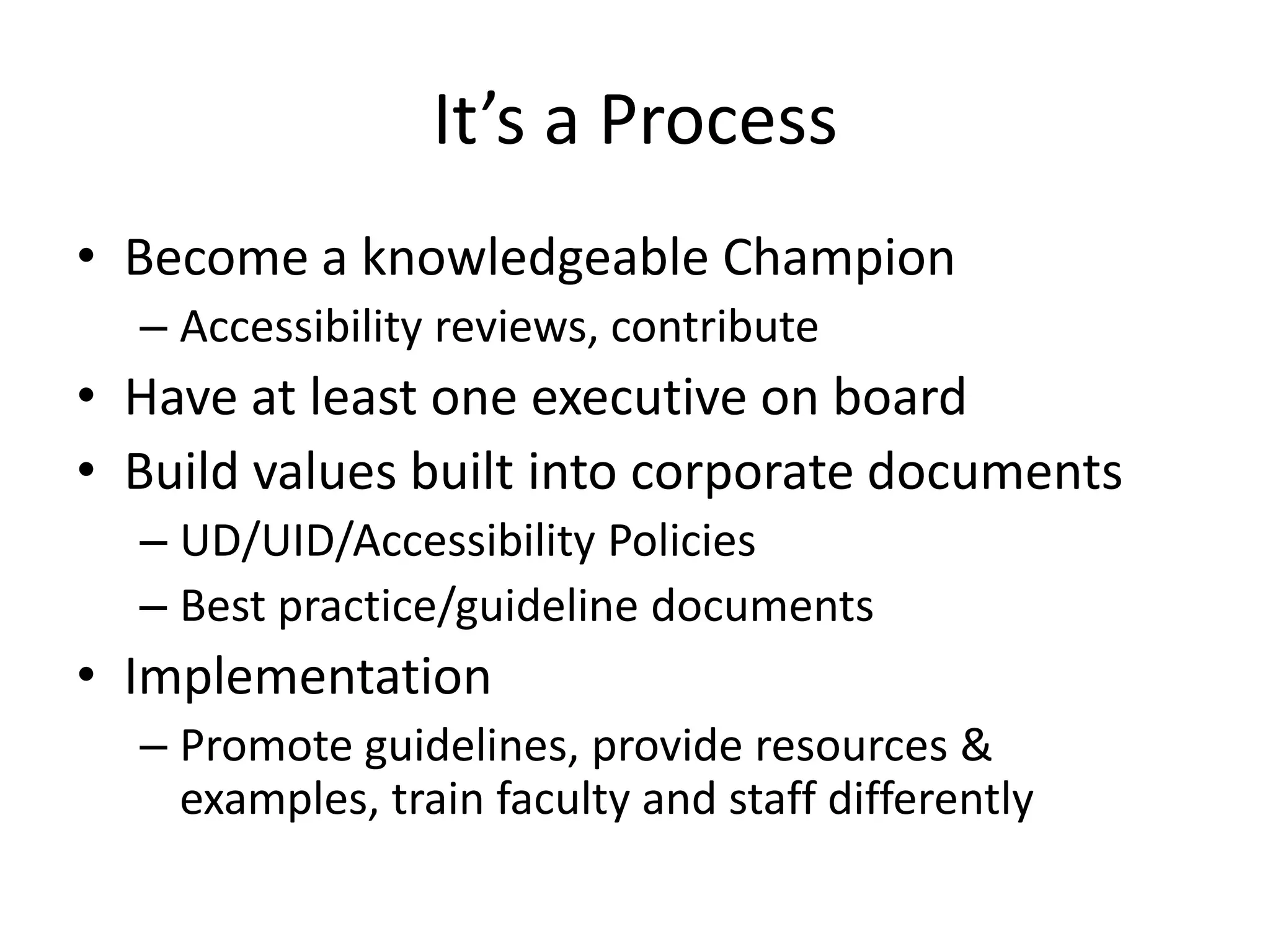 It’s a Process
• Become a knowledgeable Champion
– Accessibility reviews, contribute
• Have at least one executive on board
• Build values built into corporate documents
– UD/UID/Accessibility Policies
– Best practice/guideline documents
• Implementation
– Promote guidelines, provide resources &
examples, train faculty and staff differently
 