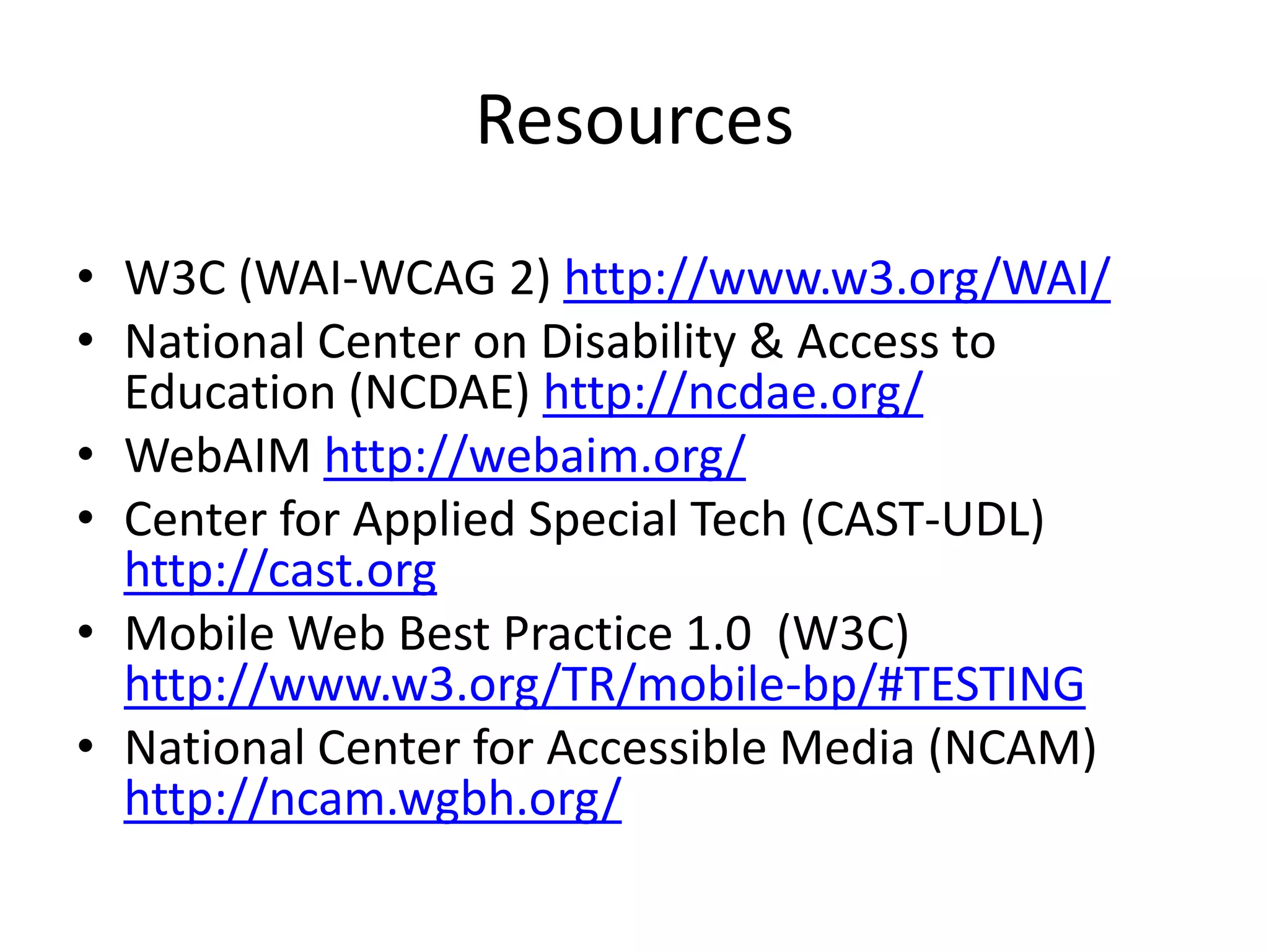 Resources
• W3C (WAI-WCAG 2) http://www.w3.org/WAI/
• National Center on Disability & Access to
Education (NCDAE) http://ncdae.org/
• WebAIM http://webaim.org/
• Center for Applied Special Tech (CAST-UDL)
http://cast.org
• Mobile Web Best Practice 1.0 (W3C)
http://www.w3.org/TR/mobile-bp/#TESTING
• National Center for Accessible Media (NCAM)
http://ncam.wgbh.org/
 
