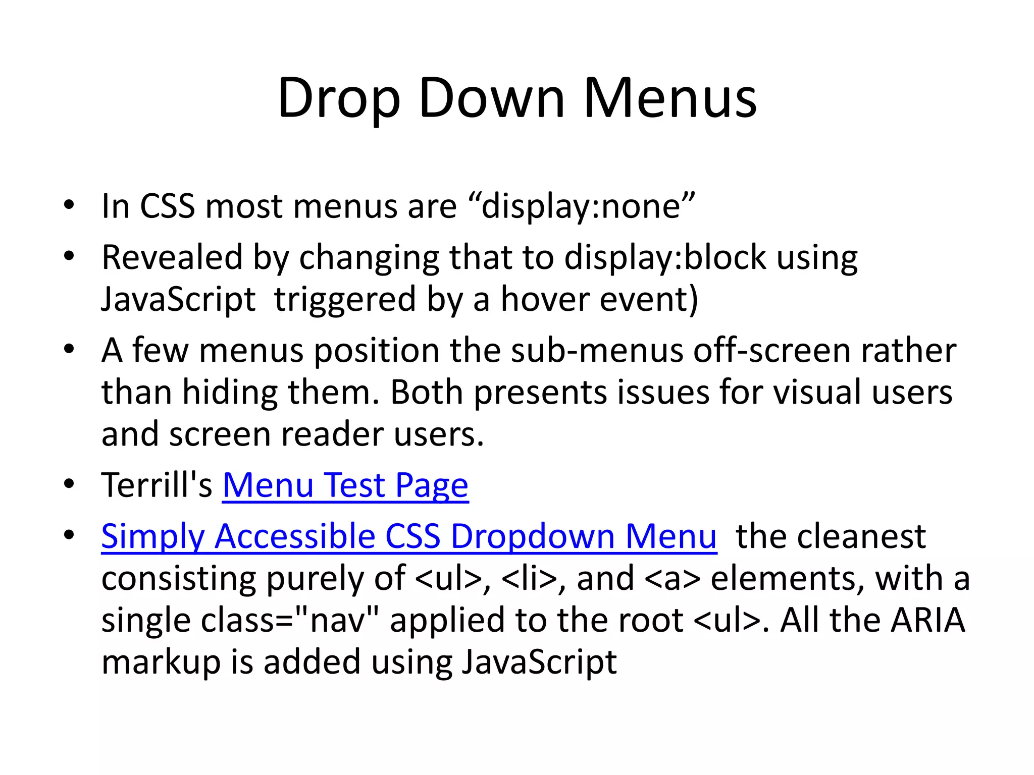 Drop Down Menus
• In CSS most menus are “display:none”
• Revealed by changing that to display:block using
JavaScript triggered by a hover event)
• A few menus position the sub-menus off-screen rather
than hiding them. Both presents issues for visual users
and screen reader users.
• Terrill's Menu Test Page
• Simply Accessible CSS Dropdown Menu the cleanest
consisting purely of <ul>, <li>, and <a> elements, with a
single class="nav" applied to the root <ul>. All the ARIA
markup is added using JavaScript
 
