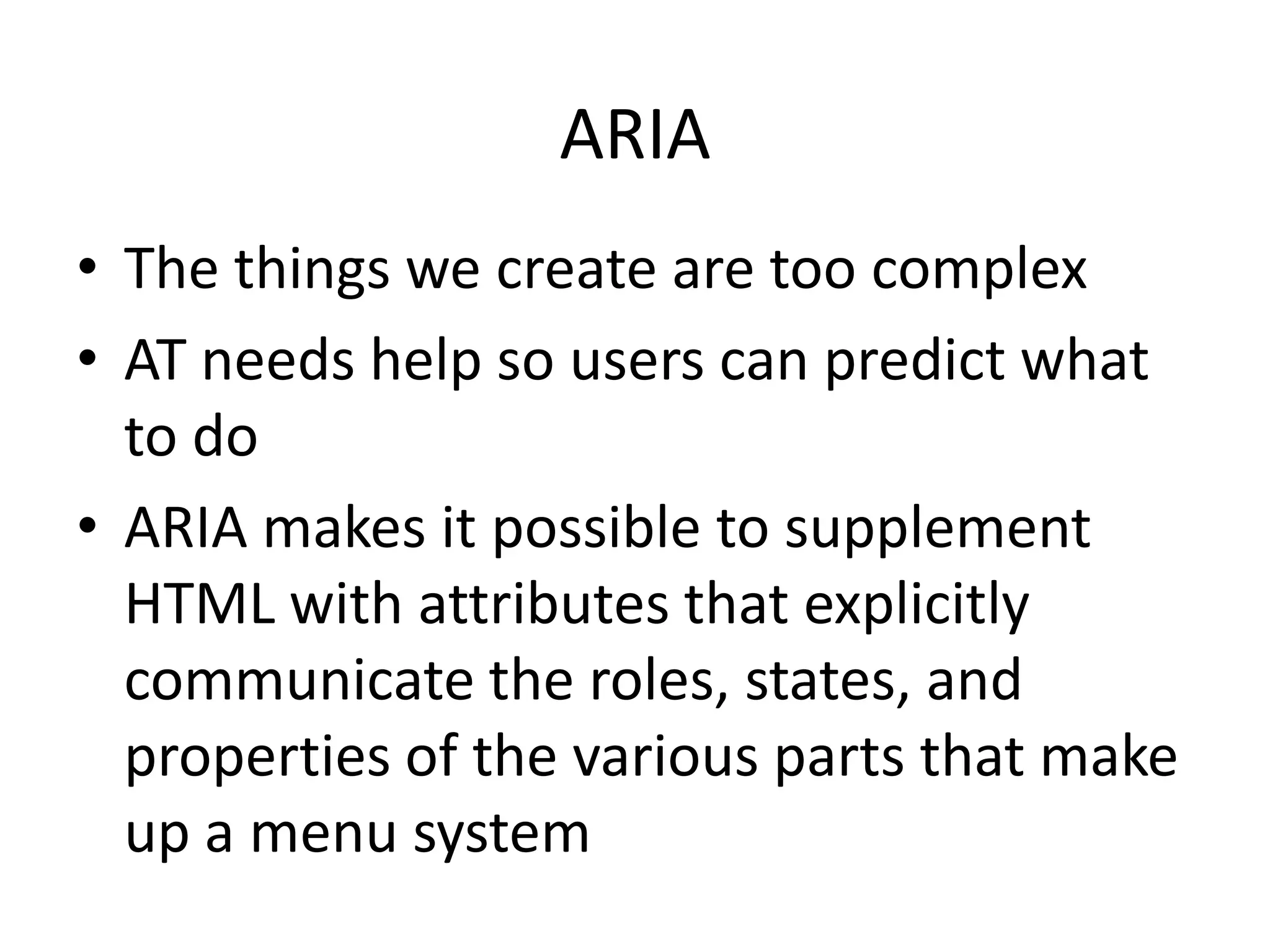 ARIA
• The things we create are too complex
• AT needs help so users can predict what
to do
• ARIA makes it possible to supplement
HTML with attributes that explicitly
communicate the roles, states, and
properties of the various parts that make
up a menu system
 