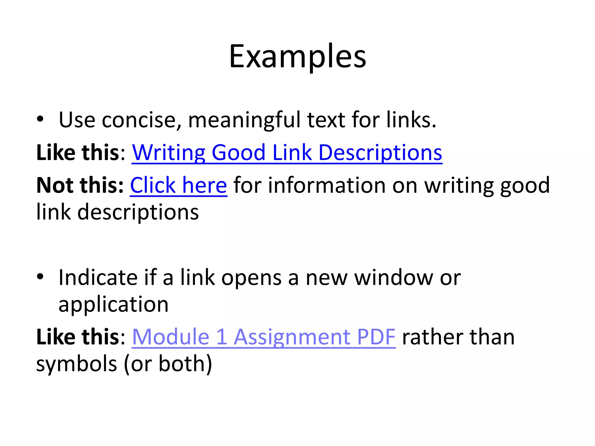 Examples
• Use concise, meaningful text for links.
Like this: Writing Good Link Descriptions
Not this: Click here for information on writing good
link descriptions
• Indicate if a link opens a new window or
application
Like this: Module 1 Assignment PDF rather than
symbols (or both)
 