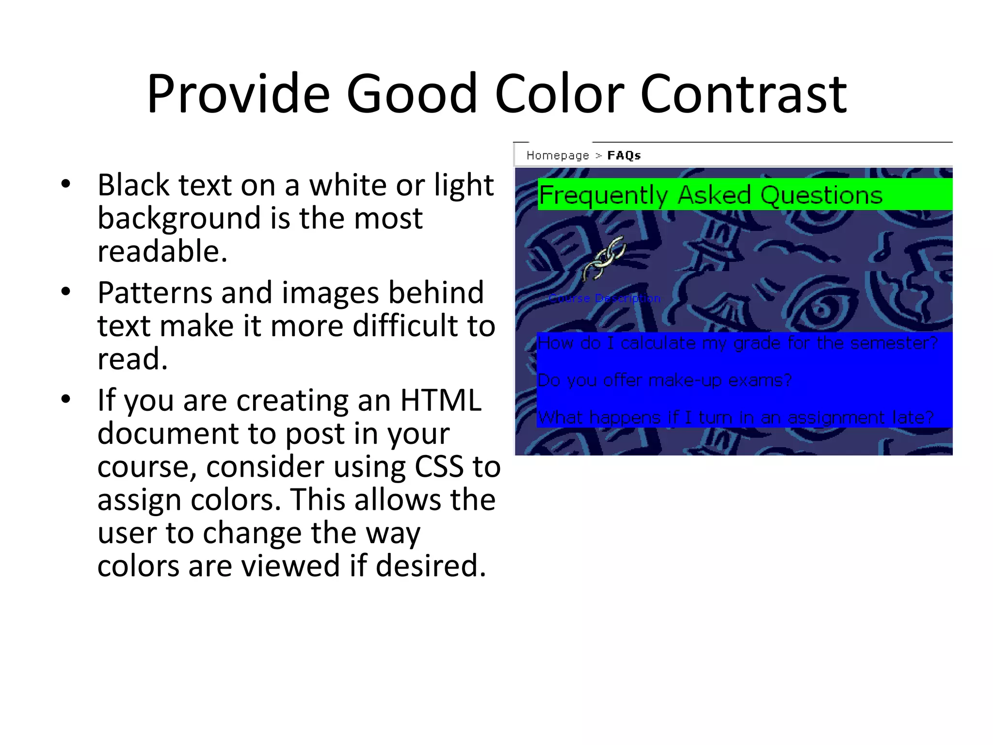 Provide Good Color Contrast
• Black text on a white or light
background is the most
readable.
• Patterns and images behind
text make it more difficult to
read.
• If you are creating an HTML
document to post in your
course, consider using CSS to
assign colors. This allows the
user to change the way
colors are viewed if desired.
 
