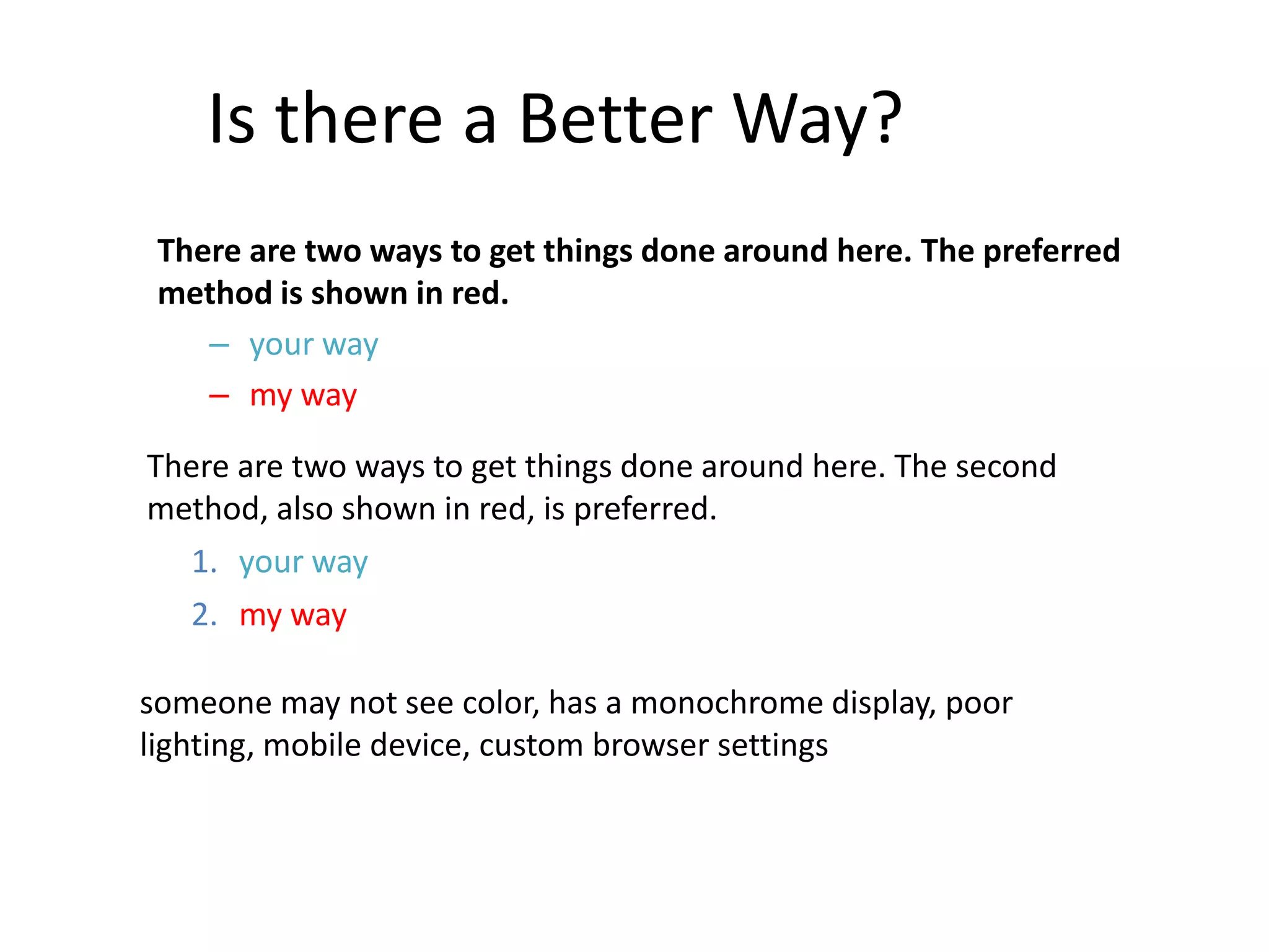 Is there a Better Way?
There are two ways to get things done around here. The preferred
method is shown in red.
– your way
– my way
There are two ways to get things done around here. The second
method, also shown in red, is preferred.
1. your way
2. my way
someone may not see color, has a monochrome display, poor
lighting, mobile device, custom browser settings
 