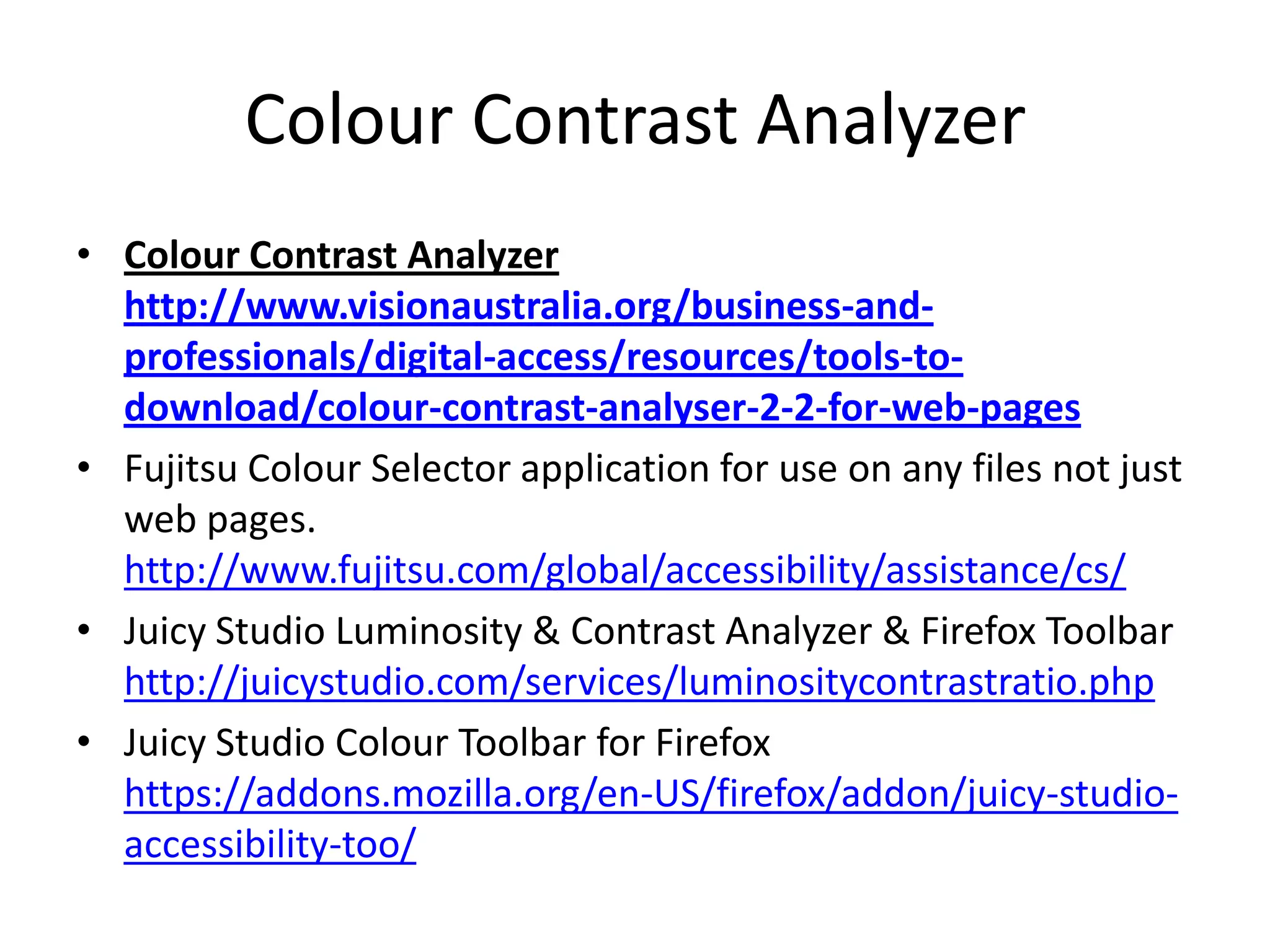 Colour Contrast Analyzer
• Colour Contrast Analyzer
http://www.visionaustralia.org/business-and-
professionals/digital-access/resources/tools-to-
download/colour-contrast-analyser-2-2-for-web-pages
• Fujitsu Colour Selector application for use on any files not just
web pages.
http://www.fujitsu.com/global/accessibility/assistance/cs/
• Juicy Studio Luminosity & Contrast Analyzer & Firefox Toolbar
http://juicystudio.com/services/luminositycontrastratio.php
• Juicy Studio Colour Toolbar for Firefox
https://addons.mozilla.org/en-US/firefox/addon/juicy-studio-
accessibility-too/
 