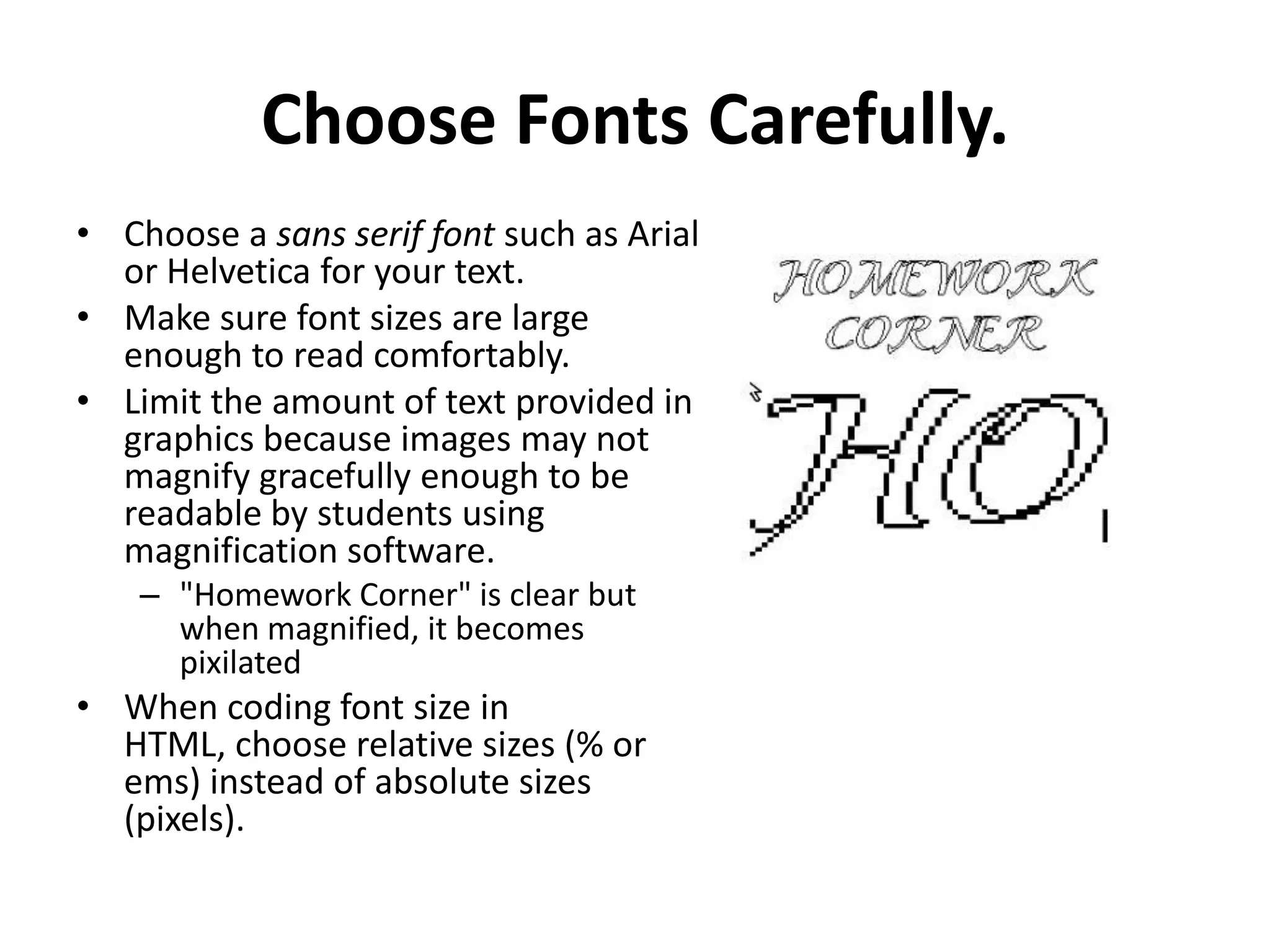 Choose Fonts Carefully.
• Choose a sans serif font such as Arial
or Helvetica for your text.
• Make sure font sizes are large
enough to read comfortably.
• Limit the amount of text provided in
graphics because images may not
magnify gracefully enough to be
readable by students using
magnification software.
– "Homework Corner" is clear but
when magnified, it becomes
pixilated
• When coding font size in
HTML, choose relative sizes (% or
ems) instead of absolute sizes
(pixels).
 