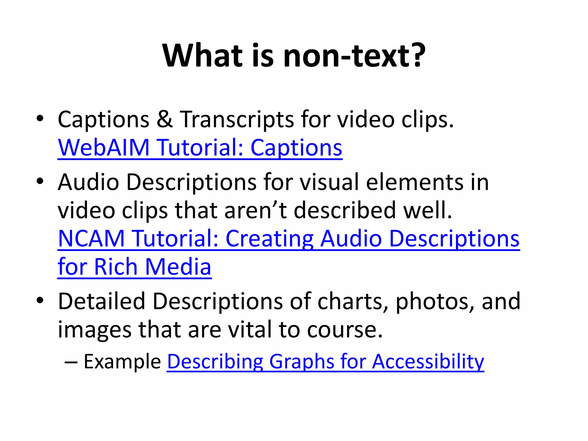 What is non-text?
• Captions & Transcripts for video clips.
WebAIM Tutorial: Captions
• Audio Descriptions for visual elements in
video clips that aren’t described well.
NCAM Tutorial: Creating Audio Descriptions
for Rich Media
• Detailed Descriptions of charts, photos, and
images that are vital to course.
– Example Describing Graphs for Accessibility
 