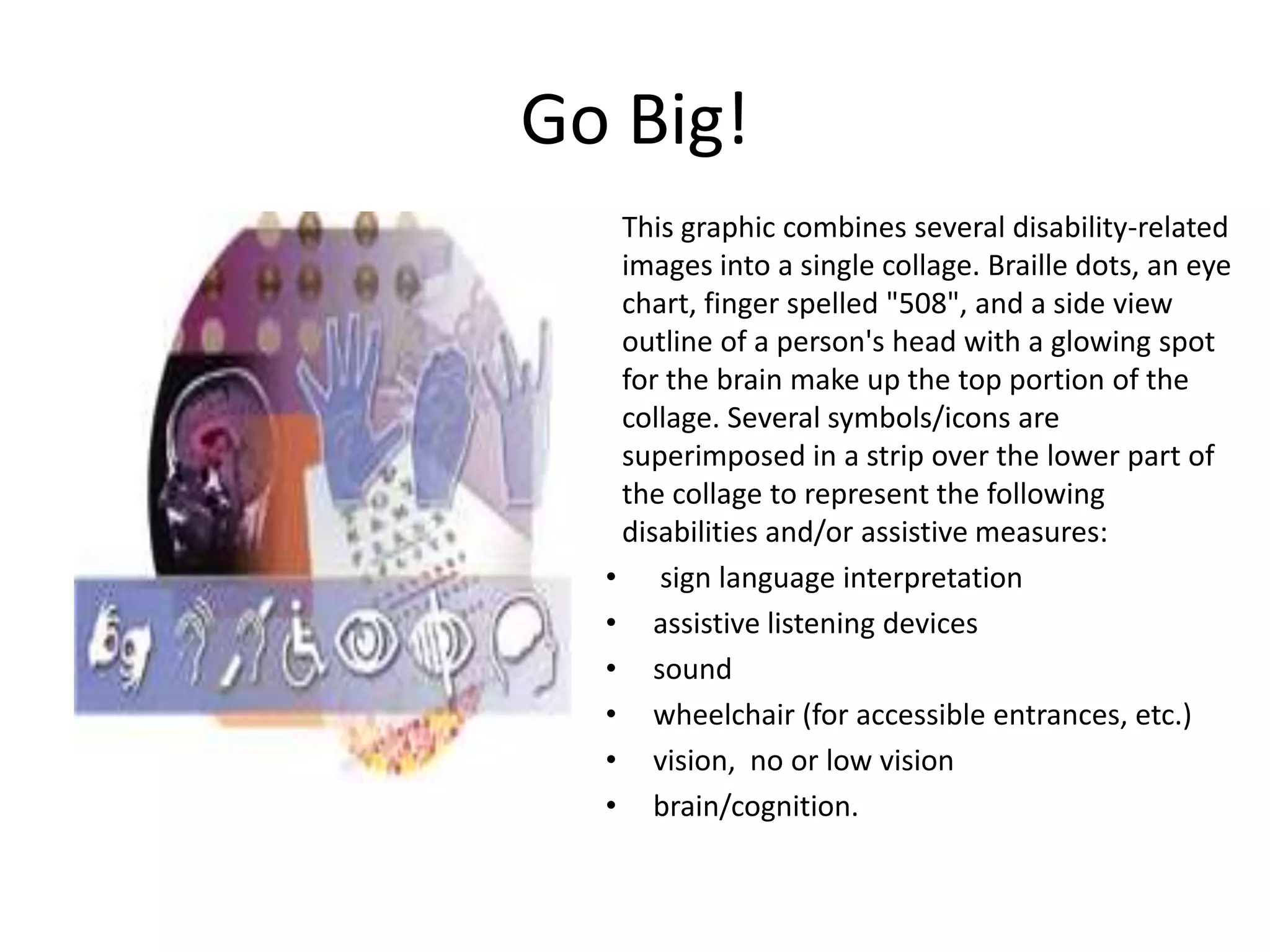 This graphic combines several disability-related
images into a single collage. Braille dots, an eye
chart, finger spelled "508", and a side view
outline of a person's head with a glowing spot
for the brain make up the top portion of the
collage. Several symbols/icons are
superimposed in a strip over the lower part of
the collage to represent the following
disabilities and/or assistive measures:
• sign language interpretation
• assistive listening devices
• sound
• wheelchair (for accessible entrances, etc.)
• vision, no or low vision
• brain/cognition.
Go Big!
 