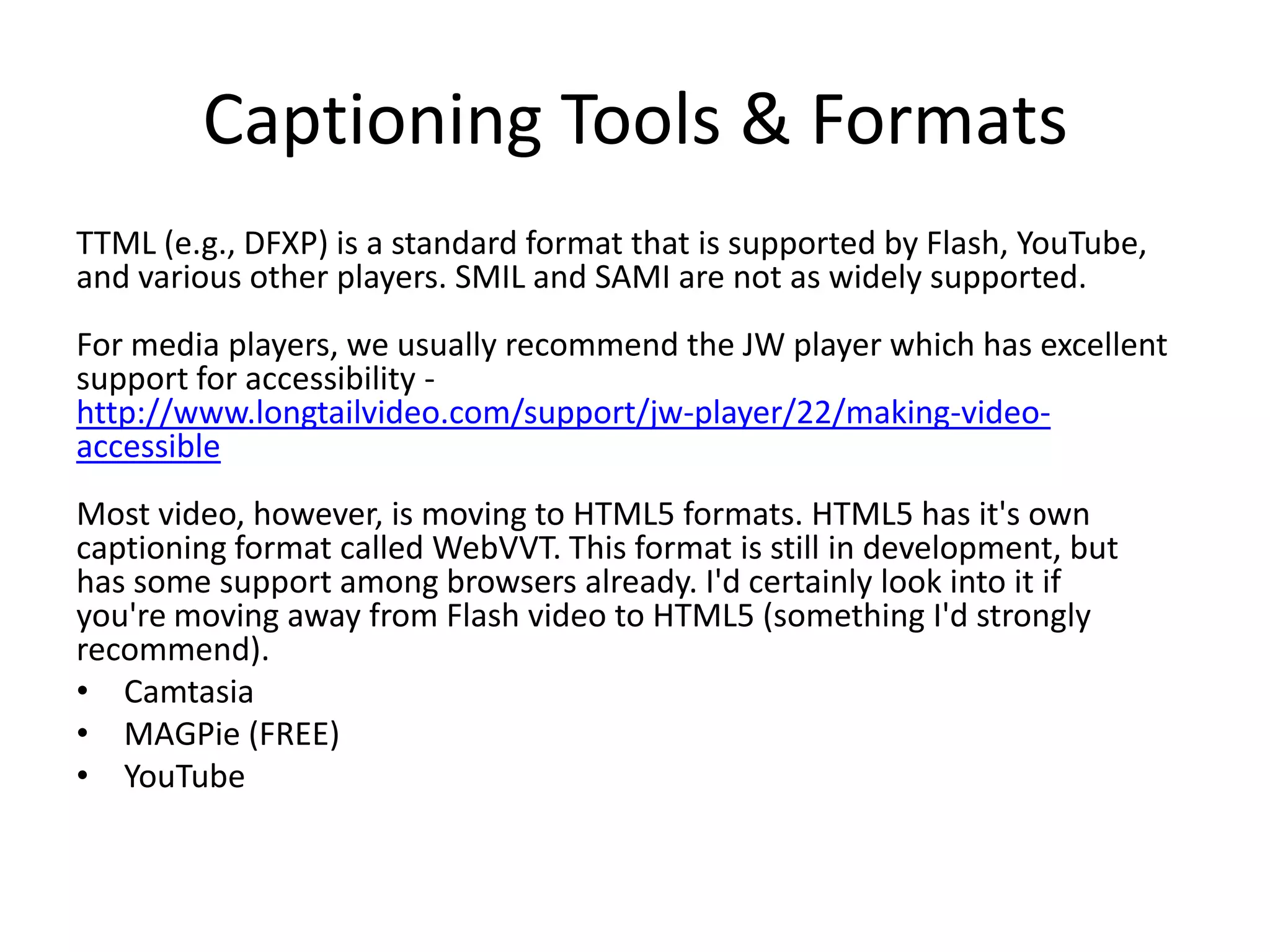 Captioning Tools & Formats
TTML (e.g., DFXP) is a standard format that is supported by Flash, YouTube,
and various other players. SMIL and SAMI are not as widely supported.
For media players, we usually recommend the JW player which has excellent
support for accessibility -
http://www.longtailvideo.com/support/jw-player/22/making-video-
accessible
Most video, however, is moving to HTML5 formats. HTML5 has it's own
captioning format called WebVVT. This format is still in development, but
has some support among browsers already. I'd certainly look into it if
you're moving away from Flash video to HTML5 (something I'd strongly
recommend).
• Camtasia
• MAGPie (FREE)
• YouTube
 