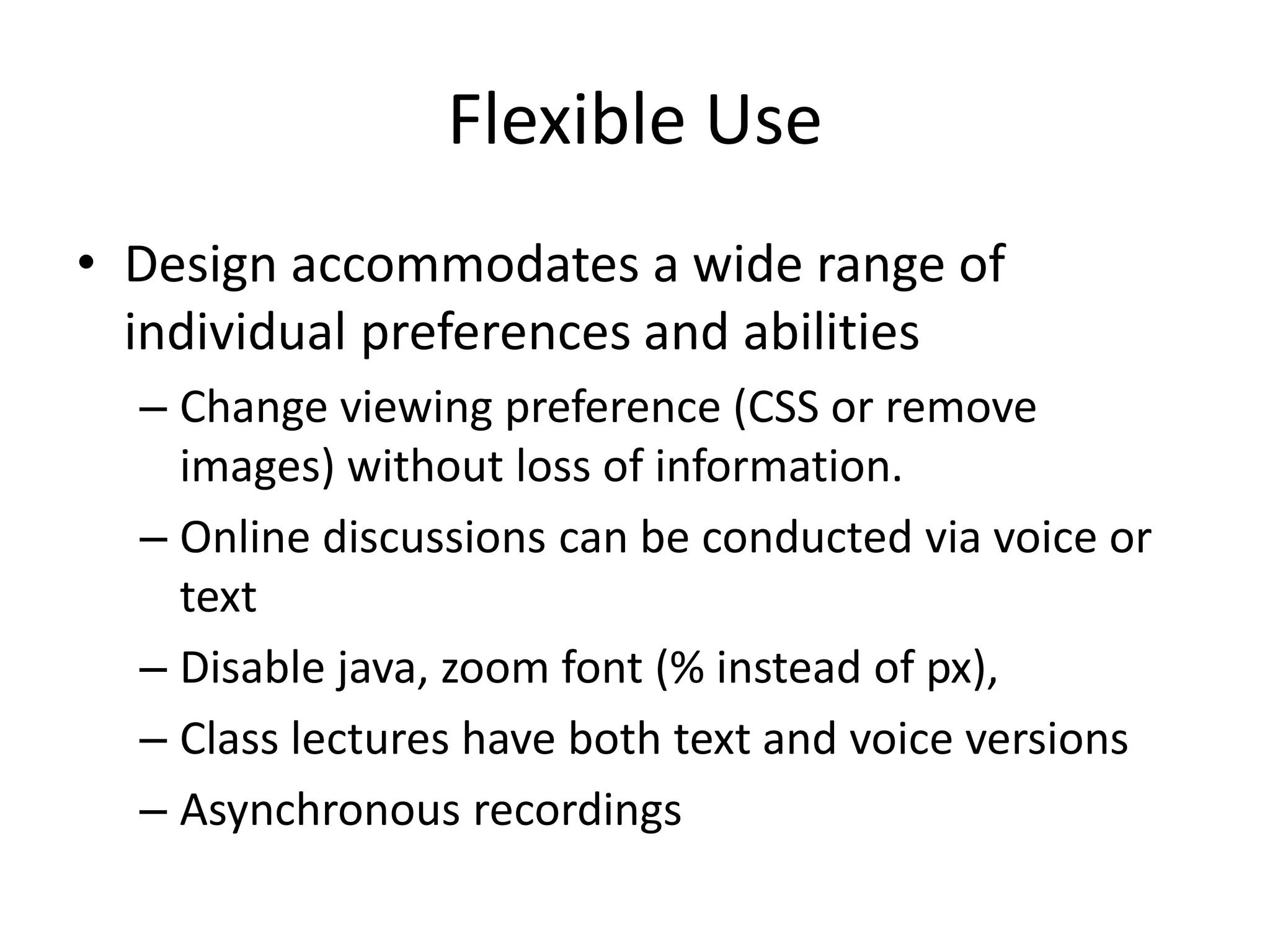 Flexible Use
• Design accommodates a wide range of
individual preferences and abilities
– Change viewing preference (CSS or remove
images) without loss of information.
– Online discussions can be conducted via voice or
text
– Disable java, zoom font (% instead of px),
– Class lectures have both text and voice versions
– Asynchronous recordings
 
