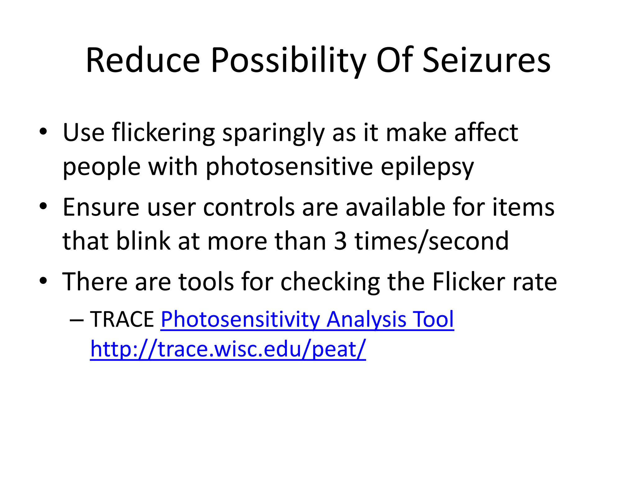 Reduce Possibility Of Seizures
• Use flickering sparingly as it make affect
people with photosensitive epilepsy
• Ensure user controls are available for items
that blink at more than 3 times/second
• There are tools for checking the Flicker rate
– TRACE Photosensitivity Analysis Tool
http://trace.wisc.edu/peat/
 