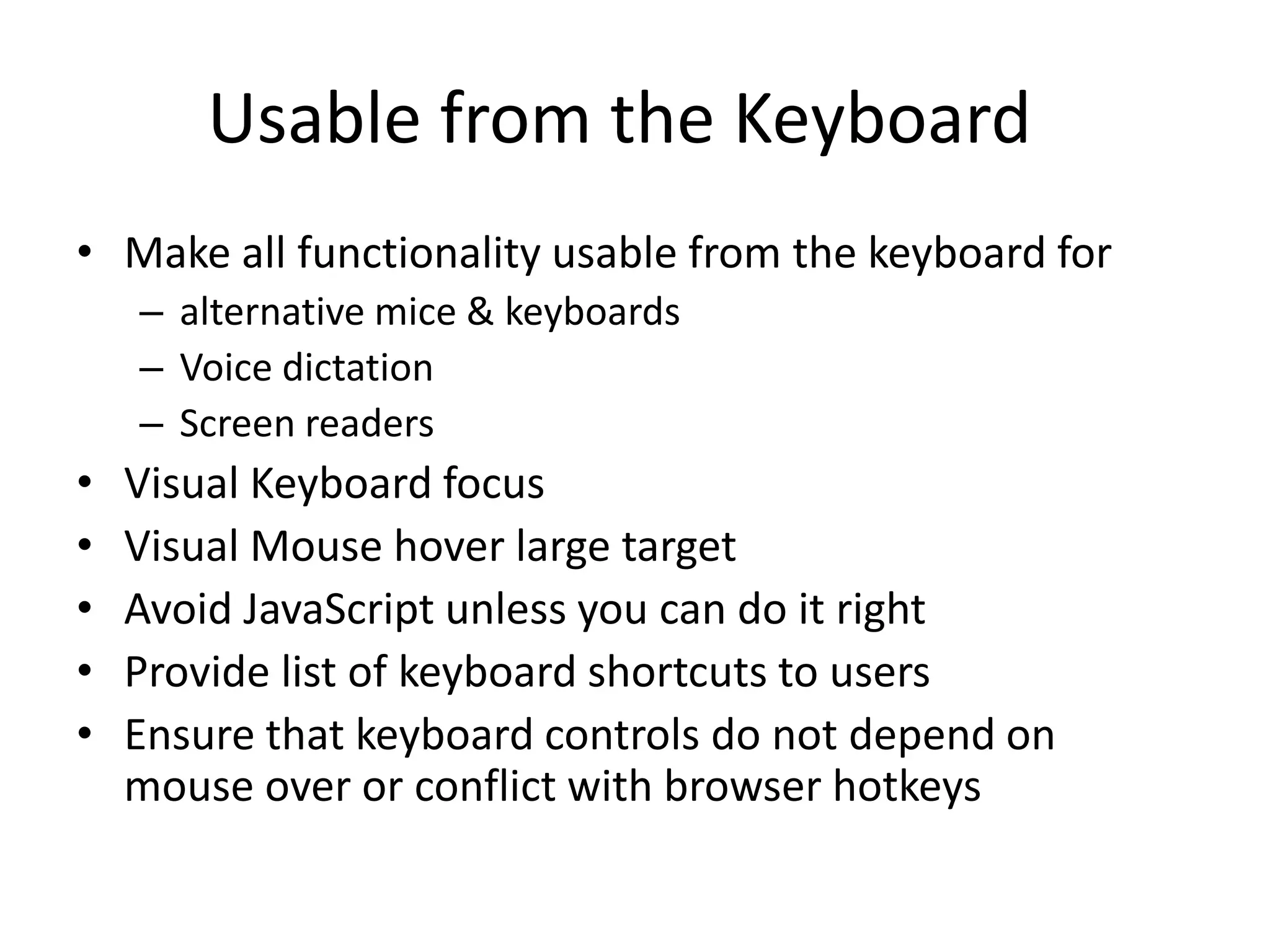 Usable from the Keyboard
• Make all functionality usable from the keyboard for
– alternative mice & keyboards
– Voice dictation
– Screen readers
• Visual Keyboard focus
• Visual Mouse hover large target
• Avoid JavaScript unless you can do it right
• Provide list of keyboard shortcuts to users
• Ensure that keyboard controls do not depend on
mouse over or conflict with browser hotkeys
 