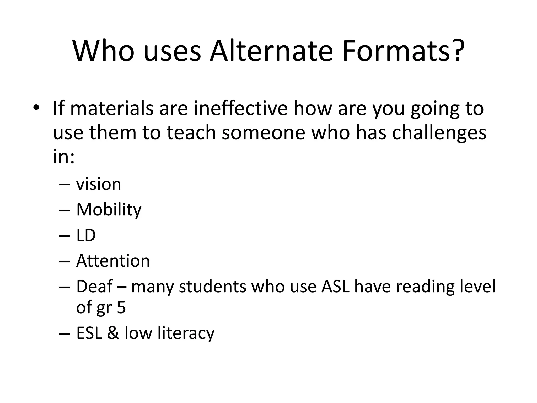 Who uses Alternate Formats?
• If materials are ineffective how are you going to
use them to teach someone who has challenges
in:
– vision
– Mobility
– LD
– Attention
– Deaf – many students who use ASL have reading level
of gr 5
– ESL & low literacy
 