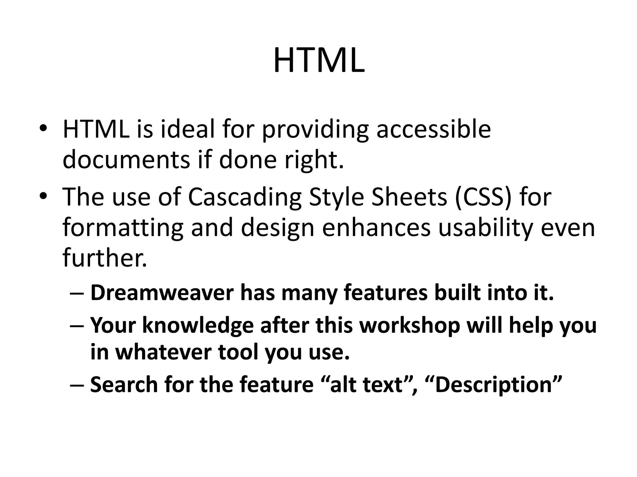 HTML
• HTML is ideal for providing accessible
documents if done right.
• The use of Cascading Style Sheets (CSS) for
formatting and design enhances usability even
further.
– Dreamweaver has many features built into it.
– Your knowledge after this workshop will help you
in whatever tool you use.
– Search for the feature “alt text”, “Description”
 