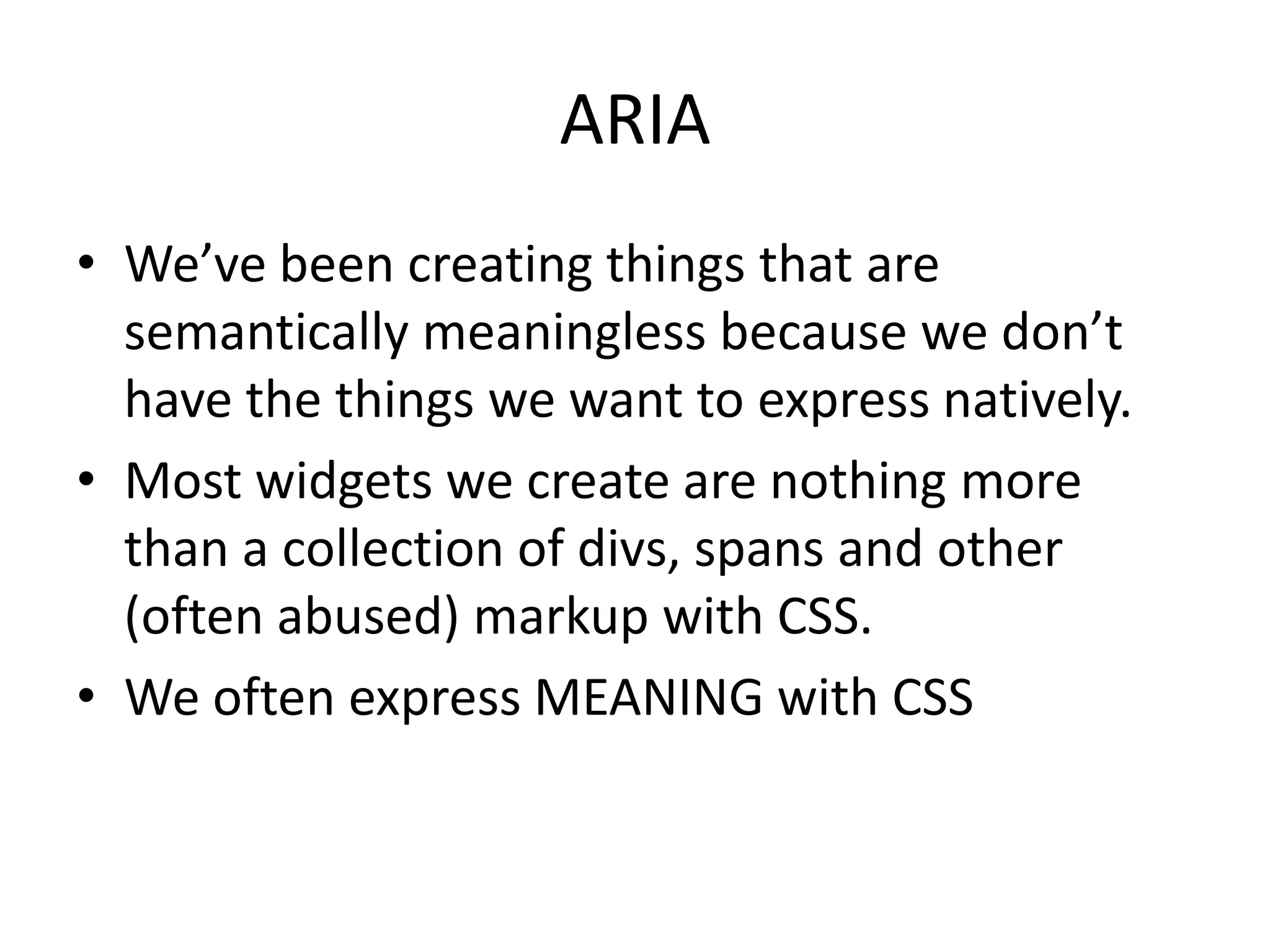 ARIA
• We’ve been creating things that are
semantically meaningless because we don’t
have the things we want to express natively.
• Most widgets we create are nothing more
than a collection of divs, spans and other
(often abused) markup with CSS.
• We often express MEANING with CSS
 