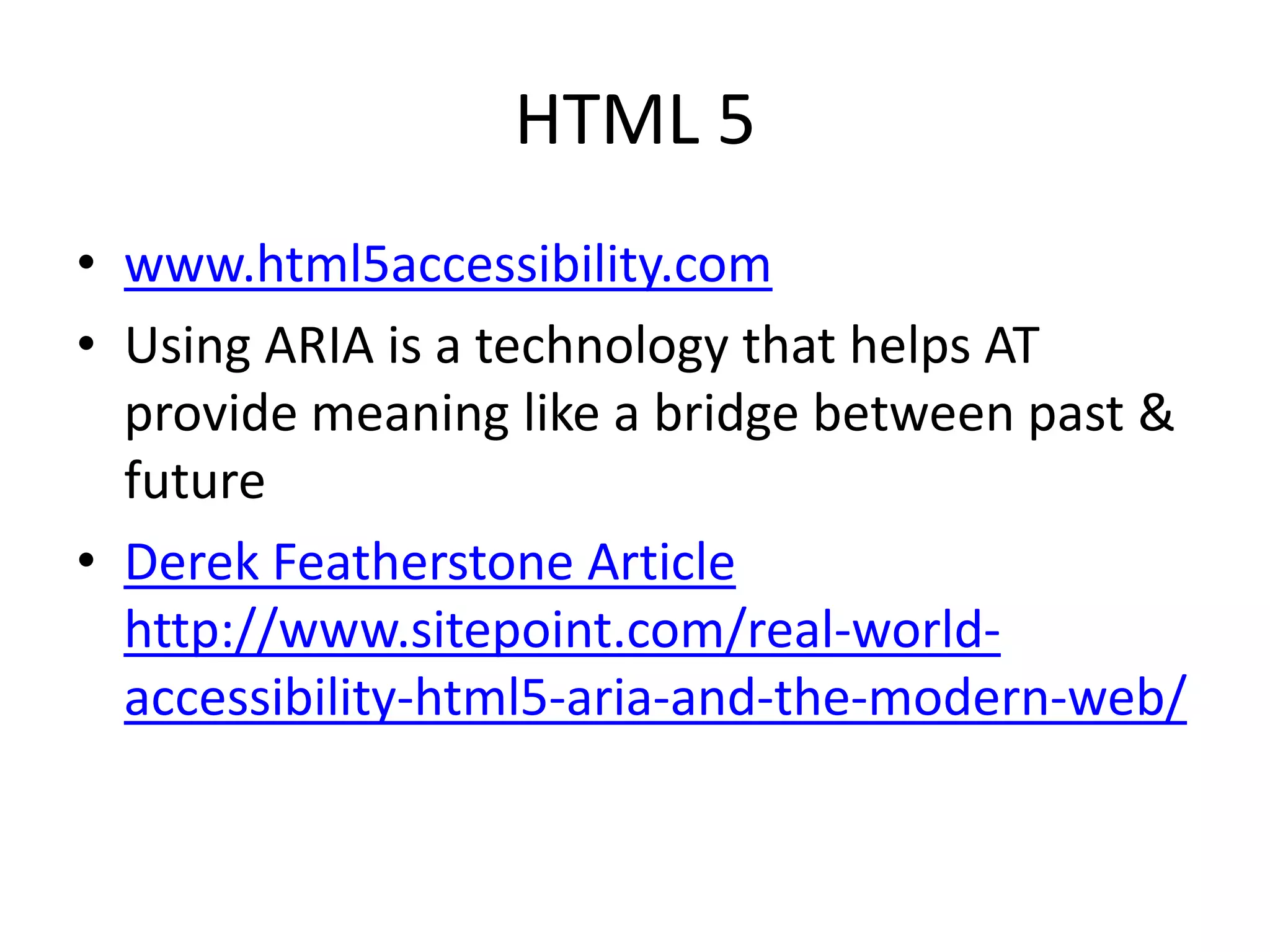 HTML 5
• www.html5accessibility.com
• Using ARIA is a technology that helps AT
provide meaning like a bridge between past &
future
• Derek Featherstone Article
http://www.sitepoint.com/real-world-
accessibility-html5-aria-and-the-modern-web/
 