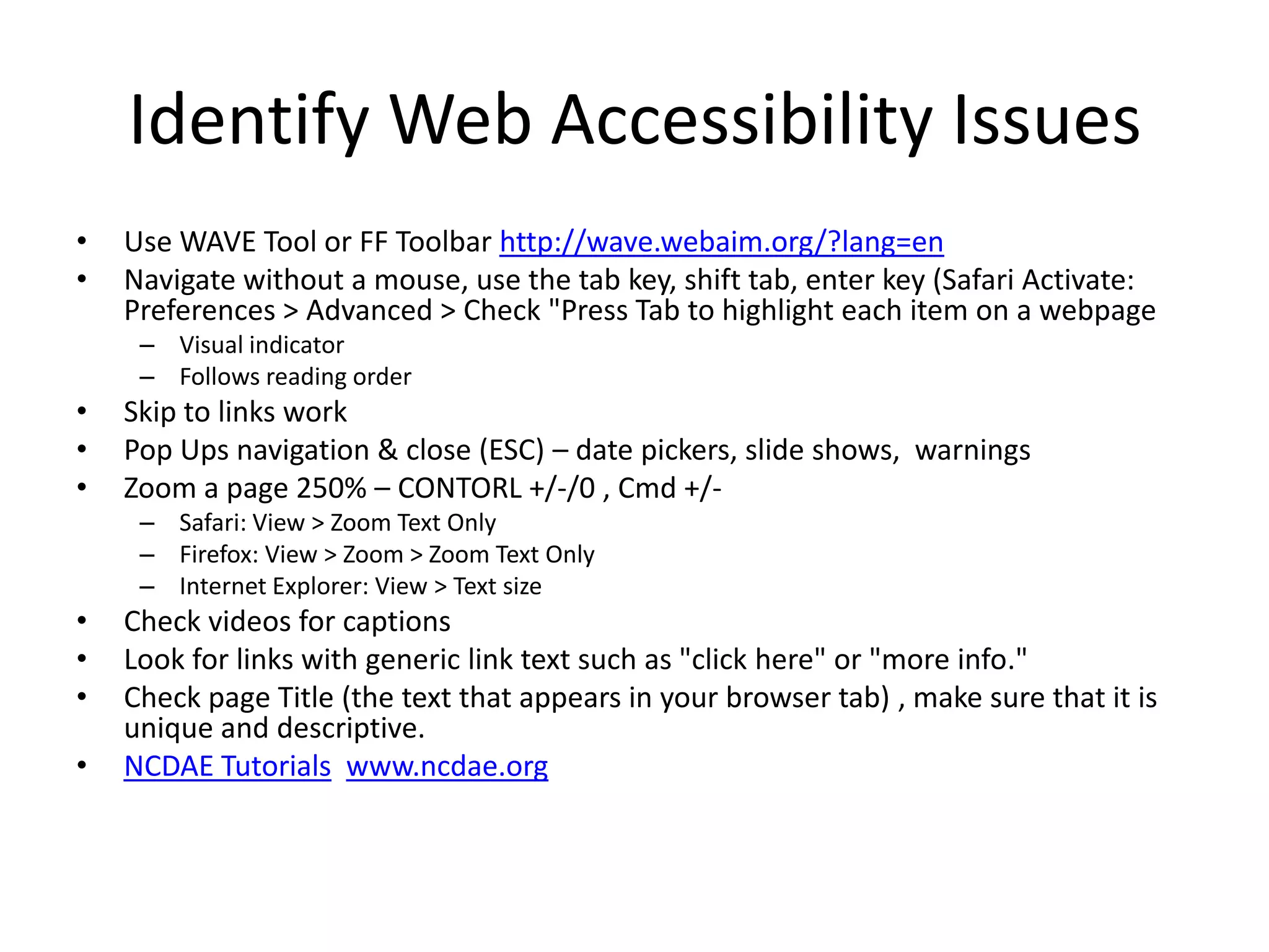 Identify Web Accessibility Issues
• Use WAVE Tool or FF Toolbar http://wave.webaim.org/?lang=en
• Navigate without a mouse, use the tab key, shift tab, enter key (Safari Activate:
Preferences > Advanced > Check "Press Tab to highlight each item on a webpage
– Visual indicator
– Follows reading order
• Skip to links work
• Pop Ups navigation & close (ESC) – date pickers, slide shows, warnings
• Zoom a page 250% – CONTORL +/-/0 , Cmd +/-
– Safari: View > Zoom Text Only
– Firefox: View > Zoom > Zoom Text Only
– Internet Explorer: View > Text size
• Check videos for captions
• Look for links with generic link text such as "click here" or "more info."
• Check page Title (the text that appears in your browser tab) , make sure that it is
unique and descriptive.
• NCDAE Tutorials www.ncdae.org
 