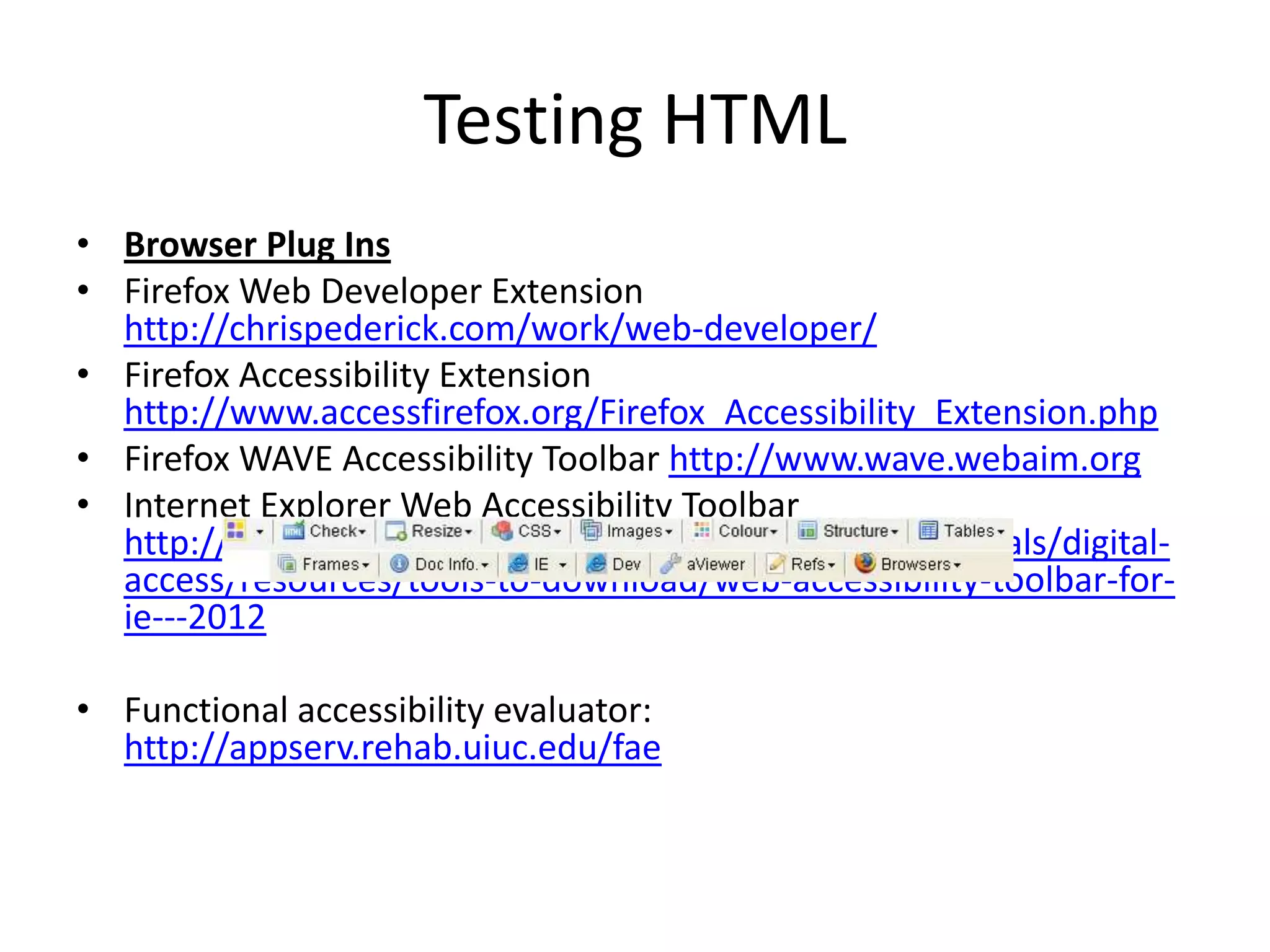 Testing HTML
• Browser Plug Ins
• Firefox Web Developer Extension
http://chrispederick.com/work/web-developer/
• Firefox Accessibility Extension
http://www.accessfirefox.org/Firefox_Accessibility_Extension.php
• Firefox WAVE Accessibility Toolbar http://www.wave.webaim.org
• Internet Explorer Web Accessibility Toolbar
http://www.visionaustralia.org/business-and-professionals/digital-
access/resources/tools-to-download/web-accessibility-toolbar-for-
ie---2012
• Functional accessibility evaluator:
http://appserv.rehab.uiuc.edu/fae
 
