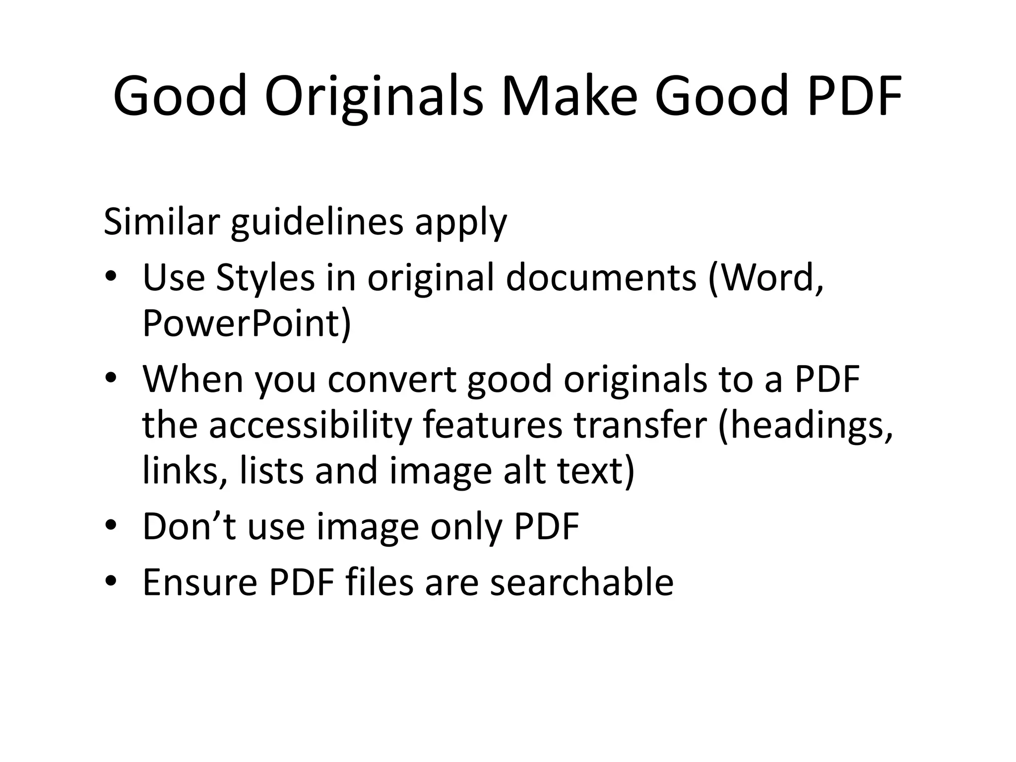 Good Originals Make Good PDF
Similar guidelines apply
• Use Styles in original documents (Word,
PowerPoint)
• When you convert good originals to a PDF
the accessibility features transfer (headings,
links, lists and image alt text)
• Don’t use image only PDF
• Ensure PDF files are searchable
 