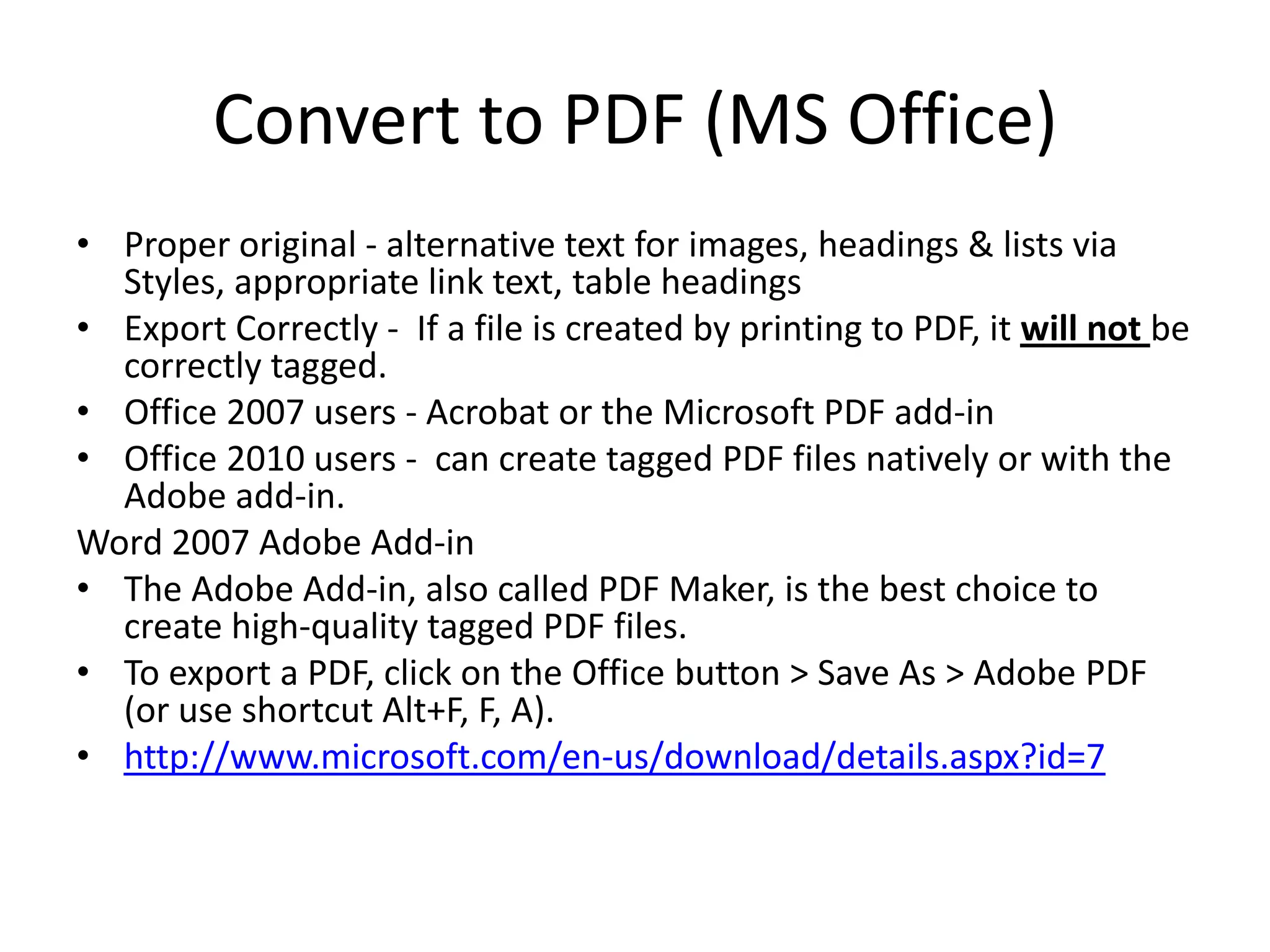 Convert to PDF (MS Office)
• Proper original - alternative text for images, headings & lists via
Styles, appropriate link text, table headings
• Export Correctly - If a file is created by printing to PDF, it will not be
correctly tagged.
• Office 2007 users - Acrobat or the Microsoft PDF add-in
• Office 2010 users - can create tagged PDF files natively or with the
Adobe add-in.
Word 2007 Adobe Add-in
• The Adobe Add-in, also called PDF Maker, is the best choice to
create high-quality tagged PDF files.
• To export a PDF, click on the Office button > Save As > Adobe PDF
(or use shortcut Alt+F, F, A).
• http://www.microsoft.com/en-us/download/details.aspx?id=7
 