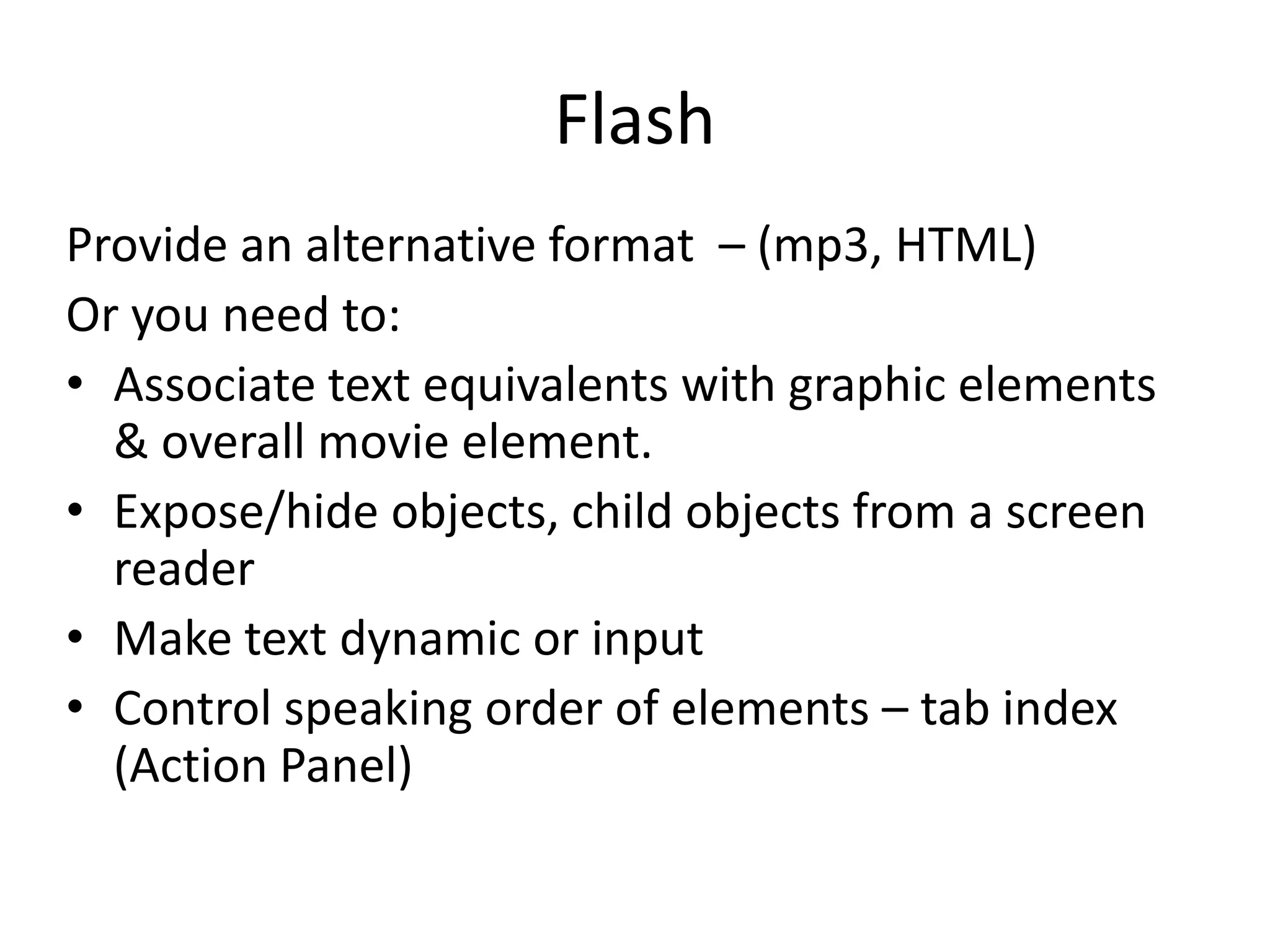 Flash
Provide an alternative format – (mp3, HTML)
Or you need to:
• Associate text equivalents with graphic elements
& overall movie element.
• Expose/hide objects, child objects from a screen
reader
• Make text dynamic or input
• Control speaking order of elements – tab index
(Action Panel)
 