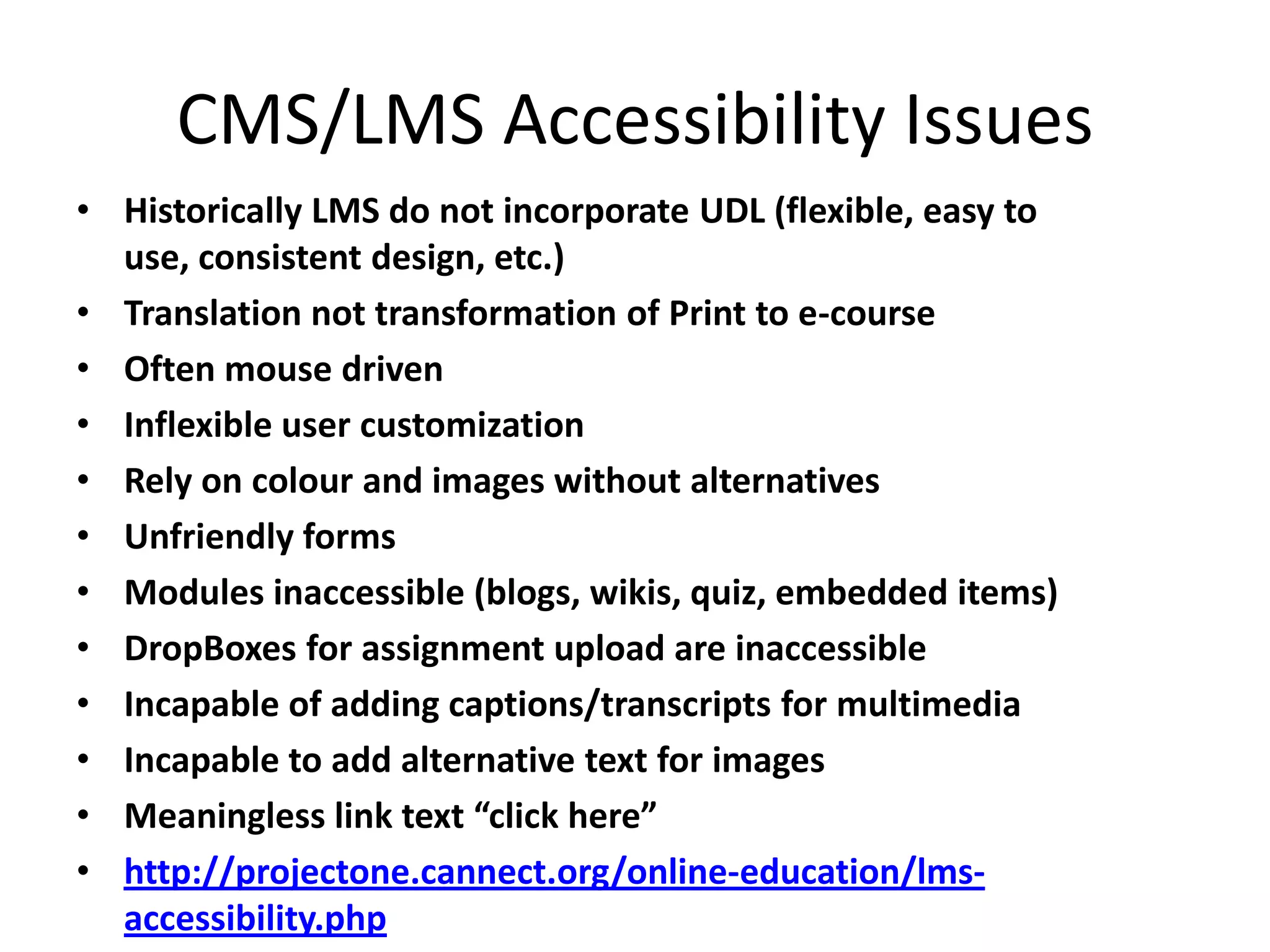 CMS/LMS Accessibility Issues
• Historically LMS do not incorporate UDL (flexible, easy to
use, consistent design, etc.)
• Translation not transformation of Print to e-course
• Often mouse driven
• Inflexible user customization
• Rely on colour and images without alternatives
• Unfriendly forms
• Modules inaccessible (blogs, wikis, quiz, embedded items)
• DropBoxes for assignment upload are inaccessible
• Incapable of adding captions/transcripts for multimedia
• Incapable to add alternative text for images
• Meaningless link text “click here”
• http://projectone.cannect.org/online-education/lms-
accessibility.php
 