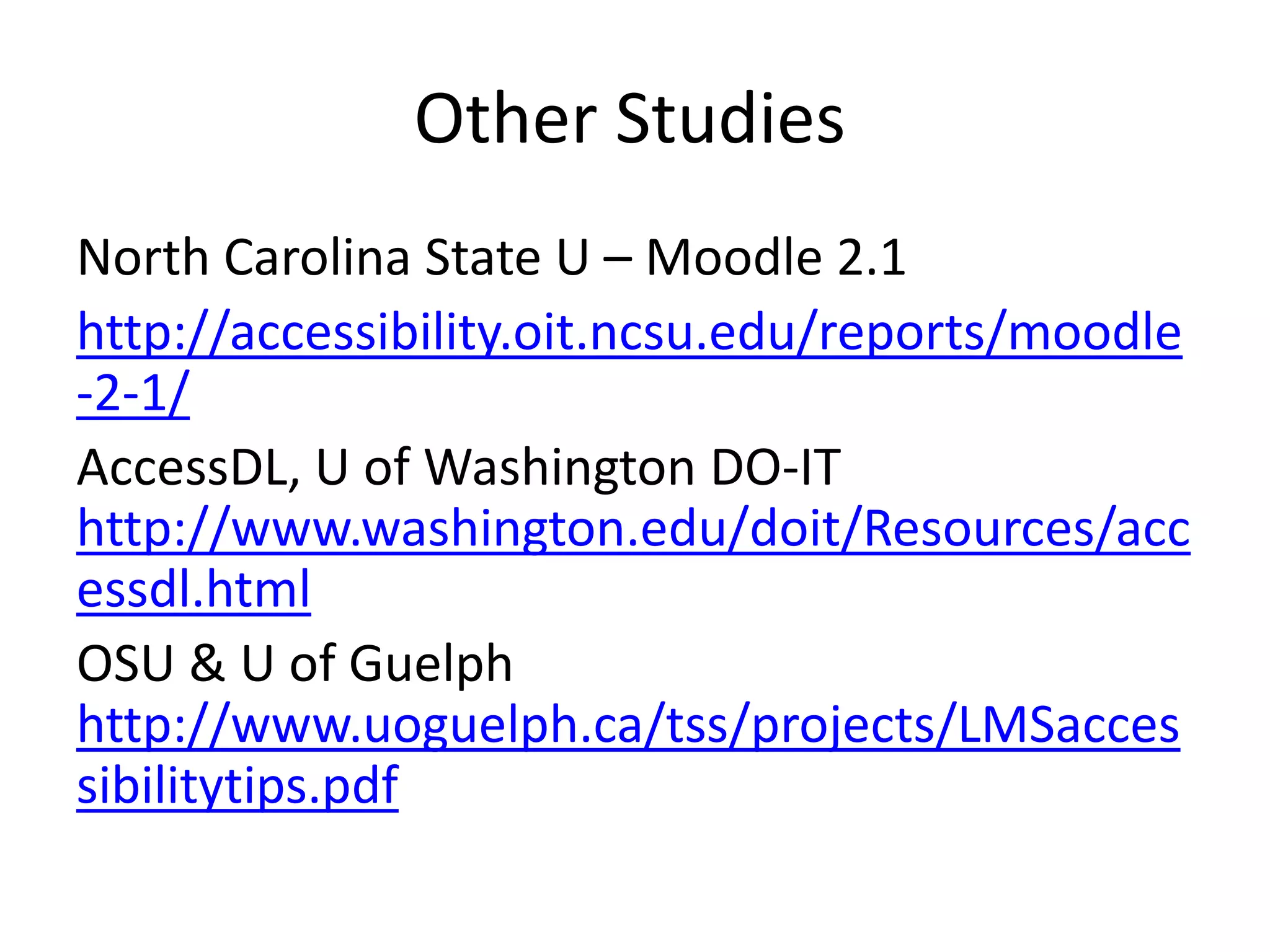 Other Studies
North Carolina State U – Moodle 2.1
http://accessibility.oit.ncsu.edu/reports/moodle
-2-1/
AccessDL, U of Washington DO-IT
http://www.washington.edu/doit/Resources/acc
essdl.html
OSU & U of Guelph
http://www.uoguelph.ca/tss/projects/LMSacces
sibilitytips.pdf
 