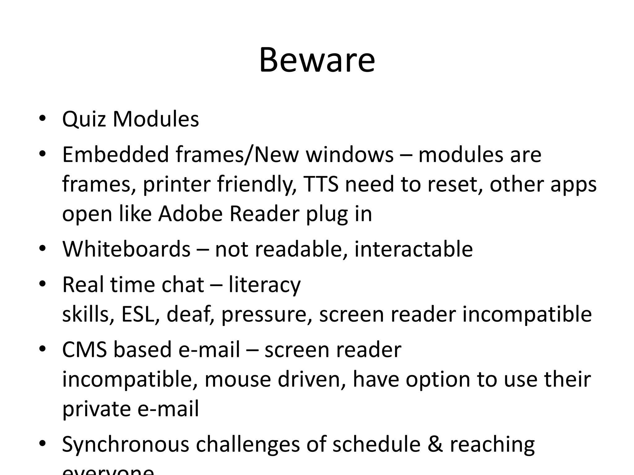 Beware
• Quiz Modules
• Embedded frames/New windows – modules are
frames, printer friendly, TTS need to reset, other apps
open like Adobe Reader plug in
• Whiteboards – not readable, interactable
• Real time chat – literacy
skills, ESL, deaf, pressure, screen reader incompatible
• CMS based e-mail – screen reader
incompatible, mouse driven, have option to use their
private e-mail
• Synchronous challenges of schedule & reaching
 