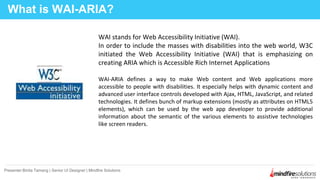 WAI stands for Web Accessibility Initiative (WAI).
In order to include the masses with disabilities into the web world, W3C
initiated the Web Accessibility Initiative (WAI) that is emphasizing on
creating ARIA which is Accessible Rich Internet Applications
WAI-ARIA defines a way to make Web content and Web applications more
accessible to people with disabilities. It especially helps with dynamic content and
advanced user interface controls developed with Ajax, HTML, JavaScript, and related
technologies. It defines bunch of markup extensions (mostly as attributes on HTML5
elements), which can be used by the web app developer to provide additional
information about the semantic of the various elements to assistive technologies
like screen readers.
What is WAI-ARIA?
Presenter:Binita Tamang | Senior UI Designer | Mindfire Solutions
 